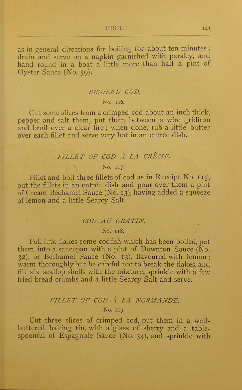 as in general directions for boiling for about ten minutes ; drain and serve on a napkin garnished with parsley, and hand round in a boat a little more than half a pint of Oyster Sauce (No. 59). BROILED COD. No. 116. Cut some slices from a crimped cod about an inch thick, pepper and salt them, put them between a wire gridiron and broil over a clear fire ; when done, rub a little butter over each fillet and serve very hot in an entree dish. FILLET OF COD A LA CREME. No. 117. Fillet and boil three fillets of cod as in Receipt No. 115, put the fillets in an entree dish and pour over them a pint of Cream Bechamel Sauce (No. 13), having added a squeeze of lemon and a little Searcy Salt. COD AU GRATIN. No. 118. Pull into flakes some codfish which has been boiled, put them into a saucepan with a pint of Downton Sauce (No. 32), or Bechamel Sauce (No. 13), flavoured with lemon ; warm thoroughly but be careful not to break the flakes, and fill six scallop shells with the mixture, sprinkle with a few fried bread-crumbs and a little Searcy Salt and serve. FILLET OF COD A LA NORMANDE. No. 119. Cut three slices of crimped cod, put them in a well- buttered baking tin, with a glass of sherry and a table- spoonful of Espagnole Sauce (No. 34), and sprinkle with