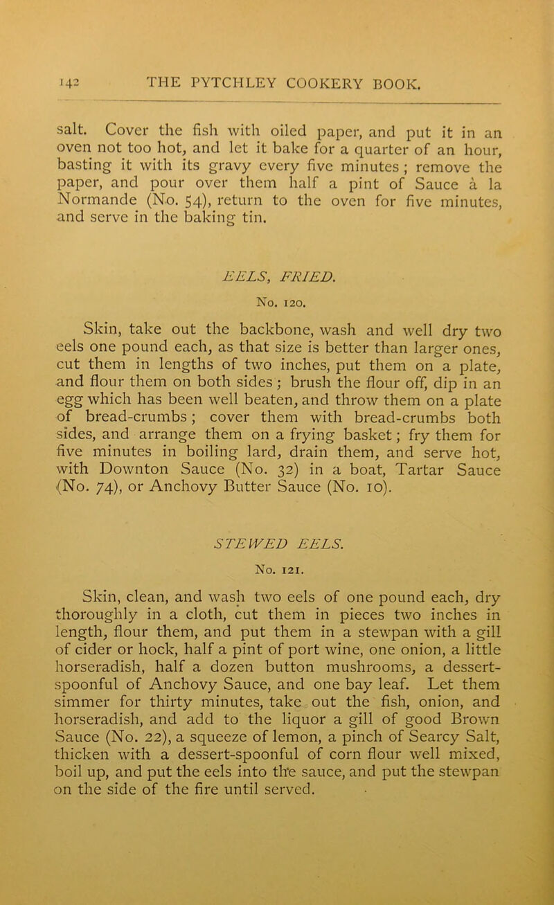 salt. Cover the fish with oiled paper, and put it in an oven not too hot, and let it bake for a quarter of an hour, basting it with its gravy every five minutes ; remove the paper, and pour over them half a pint of Sauce a la Normande (No. 54)> return to the oven for five minutes, and serve in the baking tin. EELS, FRIED. No. 120. Skin, take out the backbone, wash and well dry two eels one pound each, as that size is better than larger ones, cut them in lengths of two inches, put them on a plate, and flour them on both sides ; brush the flour off, dip in an egg which has been well beaten, and throw them on a plate of bread-crumbs; cover them with bread-crumbs both sides, and arrange them on a frying basket; fry them for five minutes in boiling lard, drain them, and serve hot, with Downton Sauce (No. 32) in a boat, Tartar Sauce {No. 74), or Anchovy Butter Sauce (No. 10). STEWED EELS. No. 121. Skin, clean, and wash two eels of one pound each, dry thoroughly in a cloth, cut them in pieces two inches in length, flour them, and put them in a stewpan with a gill of cider or hock, half a pint of port wine, one onion, a little horseradish, half a dozen button mushrooms, a dessert- spoonful of Anchovy Sauce, and one bay leaf. Let them simmer for thirty minutes, take out the fish, onion, and horseradish, and add to the liquor a gill of good Brown Sauce (No. 22), a squeeze of lemon, a pinch of Searcy Salt, thicken with a dessert-spoonful of corn flour well mixed, boil up, and put the eels into tire sauce, and put the stewpan on the side of the fire until served.