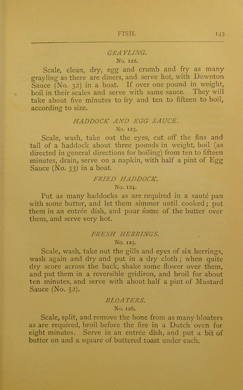 GRA YUNG. No. 122. Scale, clean, dry, egg and crumb and fry as many grayling as there are diners, and serve hot, with Downton Sauce (No. 32) in a boat. If over one pound in weight, boil in their scales and serve with same sauce. They will take about five minutes to fry and ten to fifteen to boil, according to size. HADDOCK AND EGG SAUCE. No. 123. Scale, wash, take out the eyes, cut off the fins and tail of a haddock about three pounds in weight, boil (as directed in general directions for boiling) from ten to fifteen minutes, drain, serve on a napkin, with half a pint of Egg Sauce (No. 33) in a boat. FRIED HADDOCK. No. 124. Put as many haddocks as are required in a saute pan with some butter, and let them simmer until cooked; put them in an entree dish, and pour some of the butter over them, and serve very hot. FRESH HERRINGS. No. 125. Scale, wash, take out the gills and eyes of six herrings, wash again and dry and put in a dry cloth ; when quite dry score across the back, shake some flower over them, and put them in a reversible gridiron, and broil for about ten minutes, and serve with about half a pint of Mustard Sauce (No. 52). BLOATERS. No. 126. Scale, split, and remove the bone from as many bloaters as are required, broil before the fire in a Dutch oven for eight minutes. Serve in an entree dish, and put a bit of butter on and a square of buttered toast under each.