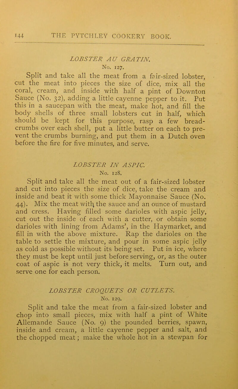 LOBSTER AU GRATIN. No. 127. Split and take all the meat from a f?ir-sized lobster, cut the meat into pieces the size of dice, mix all the coral, cream, and inside with half a pint of Downton Sauce (No. 32), adding a little cayenne pepper to it. Put this in a saucepan with the meat, make hot, and fill the body shells of three small lobsters cut in half, which should be kept for this purpose, rasp a few bread- crumbs over each shell, put a little butter on each to pre- vent the crumbs burning, and put them in a Dutch oven before the fire for five minutes, and serve. LOBSTER IN ASPIC. No. 128. Split and take all the meat out of a fair-sized lobster and cut into pieces the size of dice, take the cream and inside and beat it with some thick Mayonnaise Sauce (No. 44). Mix the meat witl^ the sauce and an ounce of mustard and cress. Having filled some darioles with aspic jelly, cut out the inside of each with a cutter, or obtain some darioles with lining from Adams’, in the Haymarket, and fill in with the above mixture. Rap the darioles on the table to settle the mixture, and pour in some aspic jelly as cold as possible without its being set. Put in ice, where they must be kept until just before serving, or, as the outer coat of aspic is not very thick, it melts. Turn out, and serve one for each person. LOBSTER CROQUETS OR CUTLETS. No. 129. Split and take the meat from a fair-sized lobster and chop into small pieces, mix with half a pint of White Allemande Sauce (No. 9) the pounded berries, spawn, inside and cream, a little cayenne pepper and salt, and the chopped meat; make the whole hot in a stewpan for