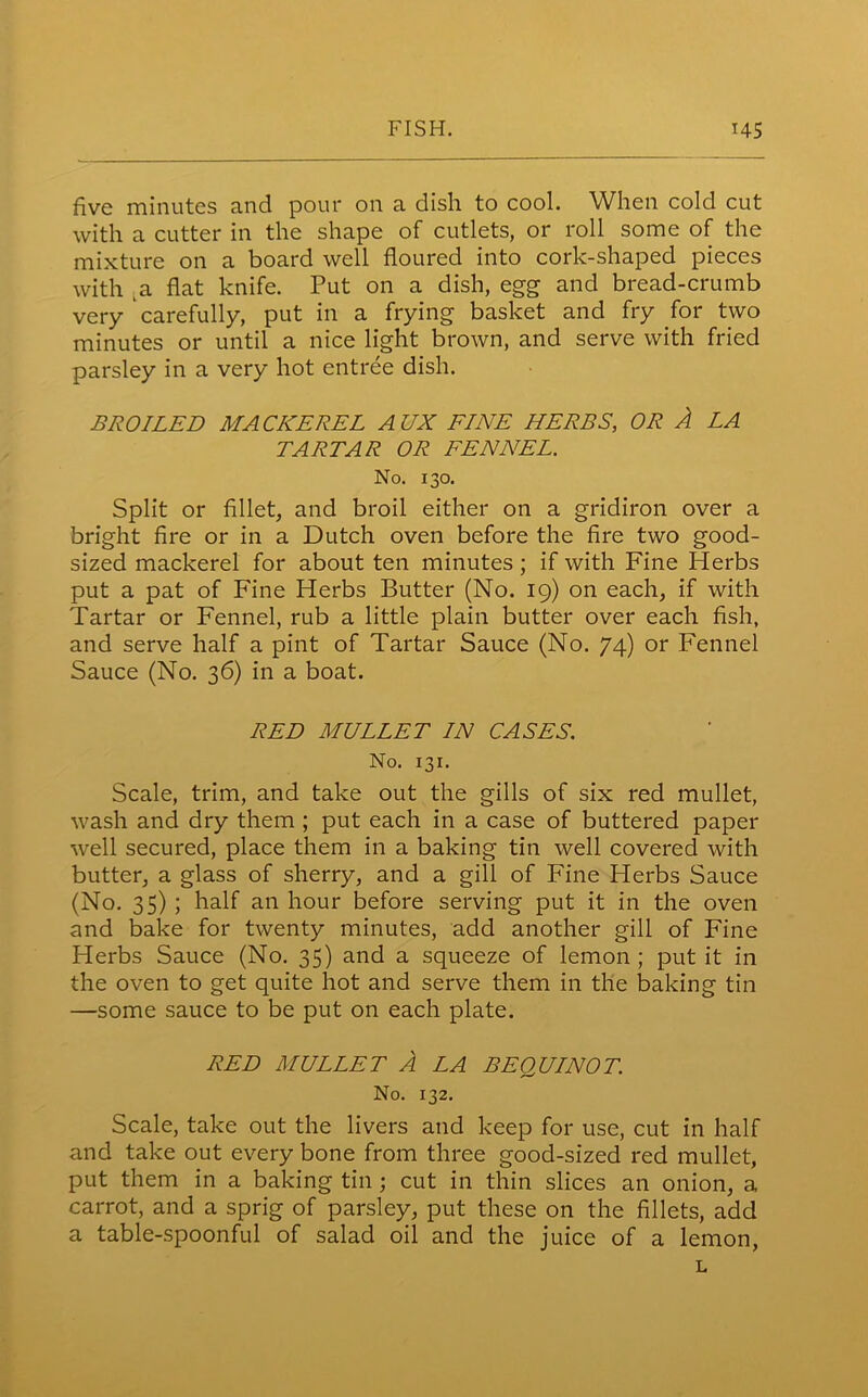 five minutes and pour on a dish to cool. When cold cut with a cutter in the shape of cutlets, or roll some of the mixture on a board well floured into cork-shaped pieces with a flat knife. Put on a dish, egg and bread-crumb very carefully, put in a frying basket and fry for two minutes or until a nice light brown, and serve with fried parsley in a very hot entree dish. BROILED MACKEREL AUX FINE HERBS, OR A LA TARTAR OR FENNEL. No. 130. Split or fillet, and broil either on a gridiron over a bright fire or in a Dutch oven before the fire two good- sized mackerel for about ten minutes; if with Fine Herbs put a pat of Fine Herbs Butter (No. 19) on each, if with Tartar or Fennel, rub a little plain butter over each fish, and serve half a pint of Tartar Sauce (No. 74) or Fennel Sauce (No. 36) in a boat. RED MULLET IN CASES. No. 131. Scale, trim, and take out the gills of six red mullet, wash and dry them ; put each in a case of buttered paper well secured, place them in a baking tin well covered with butter, a glass of sherry, and a gill of Fine Herbs Sauce (No. 35) ; half an hour before serving put it in the oven and bake for twenty minutes, add another gill of Fine Herbs Sauce (No. 35) and a squeeze of lemon ; put it in the oven to get quite hot and serve them in the baking tin —some sauce to be put on each plate. RED MULLET A LA BEQUINOT. No. 132. Scale, take out the livers and keep for use, cut in half and take out every bone from three good-sized red mullet, put them in a baking tin; cut in thin slices an onion, a carrot, and a sprig of parsley, put these on the fillets, add a table-spoonful of salad oil and the juice of a lemon, L