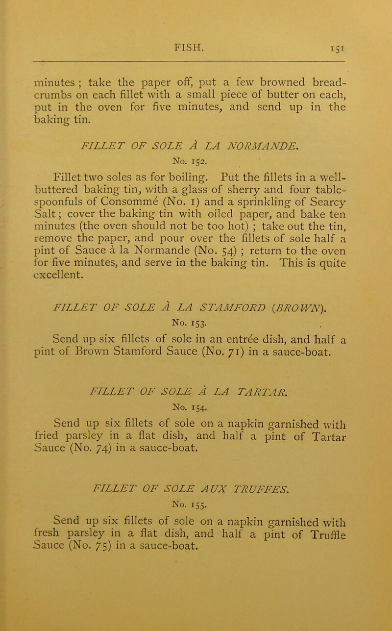 minutes ; take the paper off, put a few browned bread- crumbs on each fillet with a small piece of butter on each, put in the oven for five minutes, and send up in the baking tin. FILLET OF SOLE A LA NORMANDE. No. 152. Fillet two soles as for boiling. Put the fillets in a well- buttered baking tin, with a glass of sherry and four table- spoonfuls of Consomme (No. 1) and a sprinkling of Searcy Salt; cover the baking tin with oiled paper, and bake ten minutes (the oven should not be too hot) ; take out the tin, remove the paper, and pour over the fillets of sole half a pint of Sauce a la Normande (No. 54) ; return to the oven for five minutes, and serve in the baking tin. This is quite excellent. FILLET OF SOLE A LA STAMFORD {BROWN). No. 153. Send up six fillets of sole in an entree dish, and half a pint of Brown Stamford Sauce (No. 71) in a sauce-boat. FILLET OF SOLE A LA TARTAR. No. 154. Send up six fillets of sole on a napkin garnished with fried parsley in a flat dish, and half a pint of Tartar Sauce (No. 74) in a sauce-boat. FILLET OF SOLE AUX TRUFFES. No. 155. Send up six fillets of sole on a napkin garnished with fresh parsley in a flat dish, and half a pint of Truffle Sauce (No. 75) in a sauce-boat.