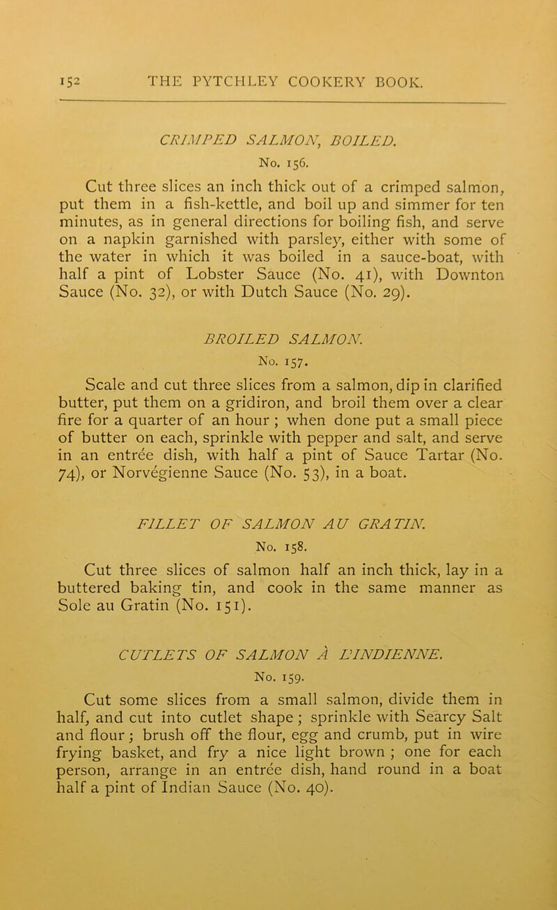 CRIMPED SALMON, BOILED. No. 156. Cut three slices an inch thick out of a crimped salmon, put them in a fish-kettle, and boil up and simmer for ten minutes, as in general directions for boiling fish, and serve on a napkin garnished with parsley, either with some of the water in which it was boiled in a sauce-boat, with half a pint of Lobster Sauce (No. 41), with Down ton Sauce (No. 32), or with Dutch Sauce (No. 29). BROILED SALMON. No. 157. Scale and cut three slices from a salmon, dip in clarified butter, put them on a gridiron, and broil them over a clear fire for a quarter of an hour ; when done put a small piece of butter on each, sprinkle with pepper and salt, and serve in an entree dish, with half a pint of Sauce Tartar (No. 74), or Norvegienne Sauce (No. 53), in a boat. FILLET OF SALMON AU GRA TIN. No. 158. Cut three slices of salmon half an inch thick, lay in a buttered baking tin, and cook in the same manner as Sole au Gratin (No. 151). CUTLETS OF SALMON A LTNDIENNE. No. 159. Cut some slices from a small salmon, divide them in half, and cut into cutlet shape ; sprinkle with Searcy Salt and flour; brush off the flour, egg and crumb, put in wire frying basket, and fry a nice light brown ; one for each person, arrange in an entree dish, hand round in a boat half a pint of Indian Sauce (No. 40).