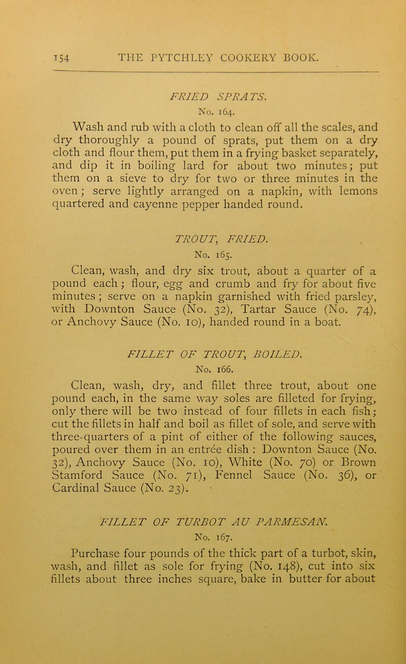 FRIED SPRATS. No. 164. Wash and rub with a cloth to clean off all the scales, and dry thoroughly a pound of sprats, put them on a dry cloth and flour them, put them in a frying basket separately, and dip it in boiling lard for about two minutes; put them on a sieve to dry for two or three minutes in the oven ; serve lightly arranged on a napkin, with lemons quartered and cayenne pepper handed round. TROUT, FRIED. No. 165. Clean, wash, and dry six trout, about a quarter of a pound each ; flour, egg and crumb and fry for about five minutes ; serve on a napkin garnished with fried parsley, with Downton Sauce (No. 32), Tartar Sauce (No. 74), or Anchovy Sauce (No. 10), handed round in a boat. FILLET OF TROUT, BOILED. No. 166. Clean, wash, dry, and fillet three trout, about one pound each, in the same way soles are filleted for frying, only there will be two instead of four fillets in each fish; cut the fillets in half and boil as fillet of sole, and serve with three-quarters of a pint of either of the following sauces, poured over them in an entree dish : Downton Sauce (No. 32), Anchovy Sauce (No. 10), White (No. 70) or Brown Stamford Sauce (No. 71), Fennel Sauce (No. 36), or Cardinal Sauce (No. 23). FILLET OF TURBOT AU PARMESAIV. No. 167. Purchase four pounds of the thick part of a turbot, skin, wash, and fillet as sole for frying (No. 148), cut into six fillets about three inches square, bake in butter for about