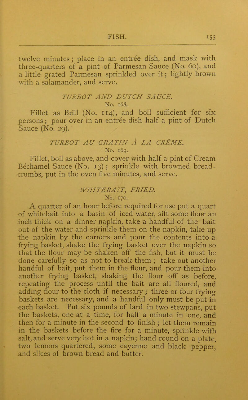 twelve minutes ; place in an entree dish, and mask with three-quarters of a pint of Parmesan Sauce (No. 60), and a little grated Parmesan sprinkled over it; lightly brown with a salamander, and serve. TURBOT AND DUTCH SAUCE. No. 168. Fillet as Brill (No. 114), and boil sufficient for six persons; pour over in an entree dish half a pint of Dutch Sauce (No. 29). TURBOT AU GRAT1N A LA CREME. No. 169. Fillet, boil as above, and cover with half a pint of Cream Bechamel Sauce (No. 13); sprinkle with browned bread- crumbs, put in the oven five minutes, and serve. WHITEBAIT, FRIED. No. 170. A quarter of an hour before required for use put a quart of whitebait into a basin of iced water, sift some flour an inch thick on a dinner napkin, take a handful of the bait out of the water and sprinkle them on the napkin, take up the napkin by the corners and pour the contents into a frying basket, shake the frying basket over the napkin so that the flour may be shaken off the fish, but it must be done carefully so as not to break them ; take out another handful of bait, put them in the flour, and pour them into another frying basket, shaking the flour off as before, repeating the process until the bait are all floured, and adding flour to the cloth if necessary; three or four frying baskets are necessary, and a handful only must be put in each basket. Put six pounds of lard in two stewpans, put the baskets, one at a time, for half a minute in one, and then for a minute in the second to finish ; let them remain in the baskets before the fire for a minute, sprinkle with salt, and serve very hot in a napkin; hand round on a plate, two lemons quartered, some cayenne and black pepper, and slices of brown bread and butter.