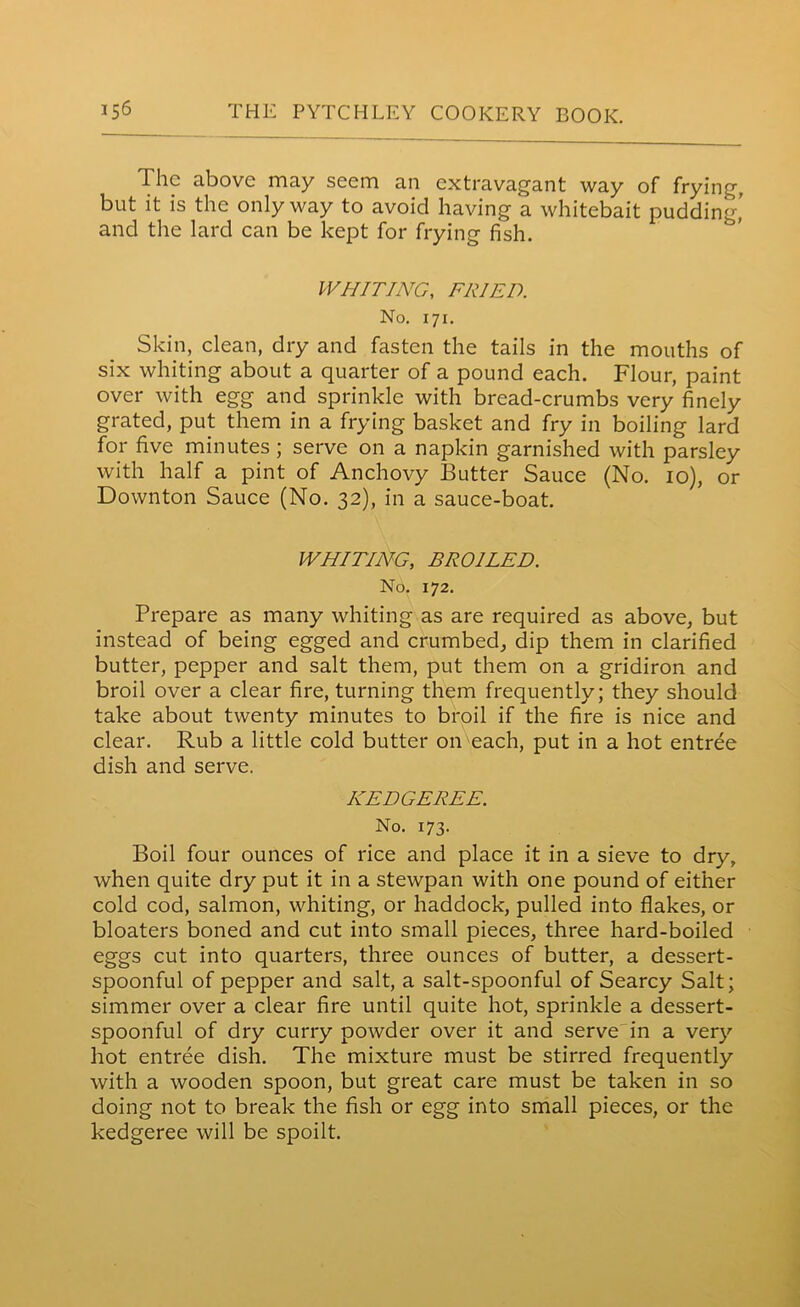 The above may seem an extravagant way of frying, but it is the only way to avoid having a whitebait pudding,’ and the lard can be kept for frying fish. WHITING, FRIED. No. 171. Skin, clean, dry and fasten the tails in the mouths of six whiting about a quarter of a pound each. Flour, paint over with egg and sprinkle with bread-crumbs very finely grated, put them in a frying basket and fry in boiling lard for five minutes; serve on a napkin garnished with parsley with half a pint of Anchovy Butter Sauce (No. 10), or Downton Sauce (No. 32), in a sauce-boat. WHITING, BROILED. No. 172. Prepare as many whiting as are required as above, but instead of being egged and crumbed, dip them in clarified butter, pepper and salt them, put them on a gridiron and broil over a clear fire, turning them frequently; they should take about twenty minutes to broil if the fire is nice and clear. Rub a little cold butter on each, put in a hot entree dish and serve. KEDGEREE. No. 173. Boil four ounces of rice and place it in a sieve to dry, when quite dry put it in a stewpan with one pound of either cold cod, salmon, whiting, or haddock, pulled into flakes, or bloaters boned and cut into small pieces, three hard-boiled eggs cut into quarters, three ounces of butter, a dessert- spoonful of pepper and salt, a salt-spoonful of Searcy Salt; simmer over a clear fire until quite hot, sprinkle a dessert- spoonful of dry curry powder over it and serve in a very hot entree dish. The mixture must be stirred frequently with a wooden spoon, but great care must be taken in so doing not to break the fish or egg into small pieces, or the kedgeree will be spoilt.