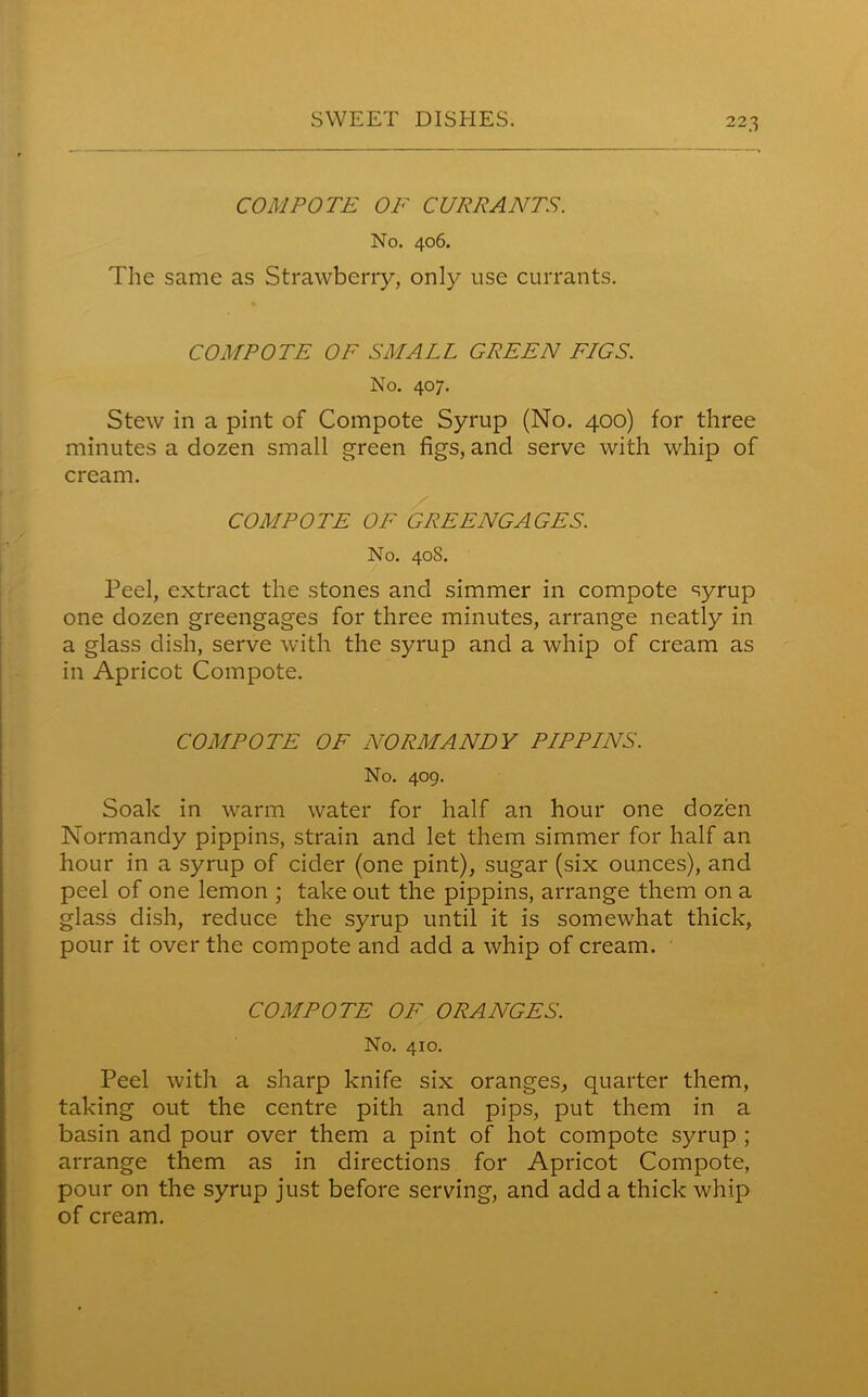 COMPOTE OF CURRANTS. No. 406. The same as Strawberry, only use currants. COMPOTE OF SMALL GREEN FLGS. No. 407. Stew in a pint of Compote Syrup (No. 400) for three minutes a dozen small green figs, and serve with whip of cream. COMPOTE OF GREENGAGES. No. 40S. Peel, extract the stones and simmer in compote syrup one dozen greengages for three minutes, arrange neatly in a glass dish, serve with the syrup and a whip of cream as in Apricot Compote. COMPOTE OF NORMANDY PIPPINS. No. 409. Soak in warm water for half an hour one dozen Normandy pippins, strain and let them simmer for half an hour in a syrup of cider (one pint), sugar (six ounces), and peel of one lemon ; take out the pippins, arrange them on a glass dish, reduce the syrup until it is somewhat thick, pour it over the compote and add a whip of cream. COMPOTE OF ORANGES. No. 410. Peel with a sharp knife six oranges, quarter them, taking out the centre pith and pips, put them in a basin and pour over them a pint of hot compote syrup ; arrange them as in directions for Apricot Compote, pour on the syrup just before serving, and add a thick whip of cream.