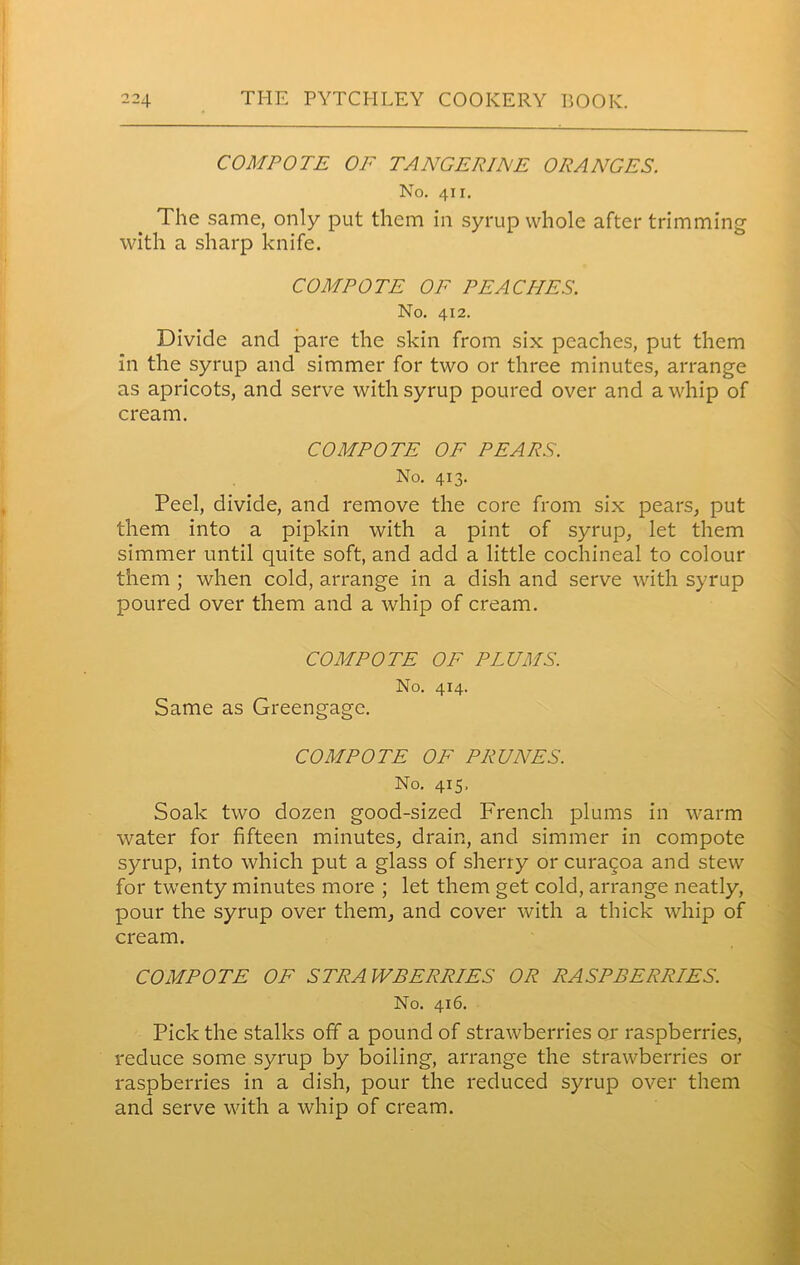 COMPOTE OF TANGE RIFE ORANGES. No. 411. The same, only put them in syrup whole after trimming with a sharp knife. COMPOTE OF PEACHES. No. 412. Divide and pare the skin from six peaches, put them in the syrup and simmer for two or three minutes, arrange as apricots, and serve with syrup poured over and a whip of cream. COMPOTE OF PEARS. No. 413. Peel, divide, and remove the core from six pears, put them into a pipkin with a pint of syrup, let them simmer until quite soft, and add a little cochineal to colour them ; when cold, arrange in a dish and serve with syrup poured over them and a whip of cream. COMPOTE OF PLUMS. No. 414. Same as Greengage. COMPOTE OF PRUNES. No. 415, Soak two dozen good-sized French plums in warm water for fifteen minutes, drain, and simmer in compote syrup, into which put a glass of sherry or curacoa and stew for twenty minutes more ; let them get cold, arrange neatly, pour the syrup over them, and cover with a thick whip of cream. COMPOTE OF STRAWBERRIES OR RASPBERRIES. No. 416. Pick the stalks off a pound of strawberries or raspberries, reduce some syrup by boiling, arrange the strawberries or raspberries in a dish, pour the reduced syrup over them and serve with a whip of cream.