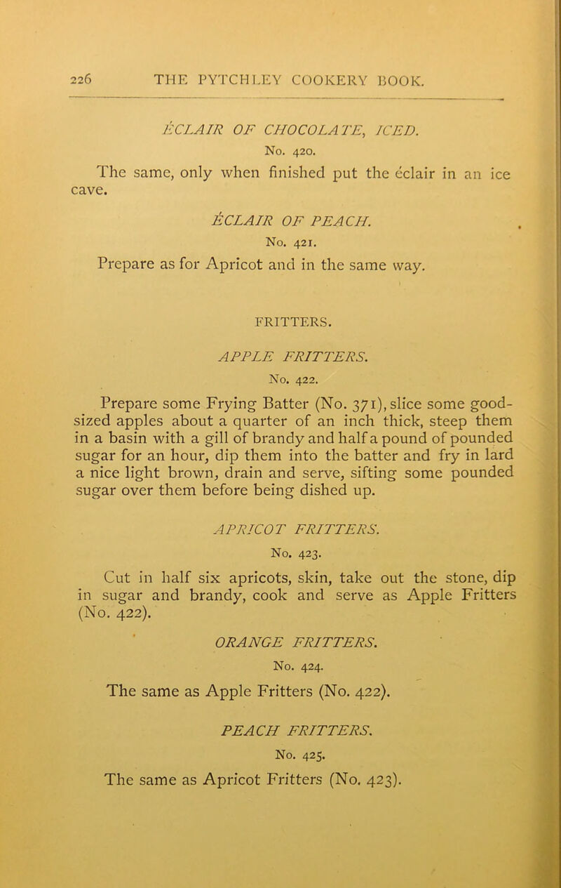 ECLAIR OF CHOCOLATE, ICED. No. 420. The same, only when finished put the eclair in an ice cave. ECLAIR OF PEACH. No. 421. Prepare as for Apricot and in the same way. FRITTERS. APPLE FRITTERS. No. 422. Prepare some Frying Batter (No. 371), slice some good- sized apples about a quarter of an inch thick, steep them in a basin with a gill of brandy and half a pound of pounded sugar for an hour, dip them into the batter and fry in lard a nice light brown, drain and serve, sifting some pounded sugar over them before being dished up. APRICOT FRITTERS. No. 423. Cut in half six apricots, skin, take out the stone, dip in sugar and brandy, cook and serve as Apple Fritters (No. 422). ORANGE FRITTERS. No. 424. The same as Apple Fritters (No. 422). PEACH FRITTERS. No. 425.