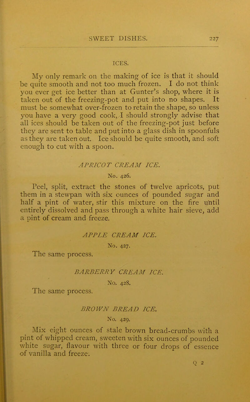 ICES. My only remark on the making of ice is that it should be quite smooth and not too much frozen. I do not think you ever get ice better than at Gunter's shop, where it is taken out of the freezing-pot and put into no shapes. It must be somewhat over-frozen to retain the shape, so unless you have a very good cook, I should strongly advise that all ices should be taken out of the freezing-pot just before they are sent to table and put into a glass dish in spoonfuls as they are taken out. Ice should be quite smooth, and soft enough to cut with a spoon. APRICOT CREAM ICE. No. 426. Peel, split, extract the stones of twelve apricots, put them in a stewpan with six ounces of pounded sugar and half a pint of water, stir this mixture on the fire until entirely dissolved and pass through a white hair sieve, add a pint of cream and freeze. APPLE CREAM ICE. No. 427. The same process. BARBERRY CREAM ICE. No. 428. The same process. BROWN BREAD ICE. No. 429. Mix eight ounces of stale brown bread-crumbs with a pint of whipped cream, sweeten with six ounces of pounded white sugar, flavour with three or four drops of essence of vanilla and freeze. Q 2