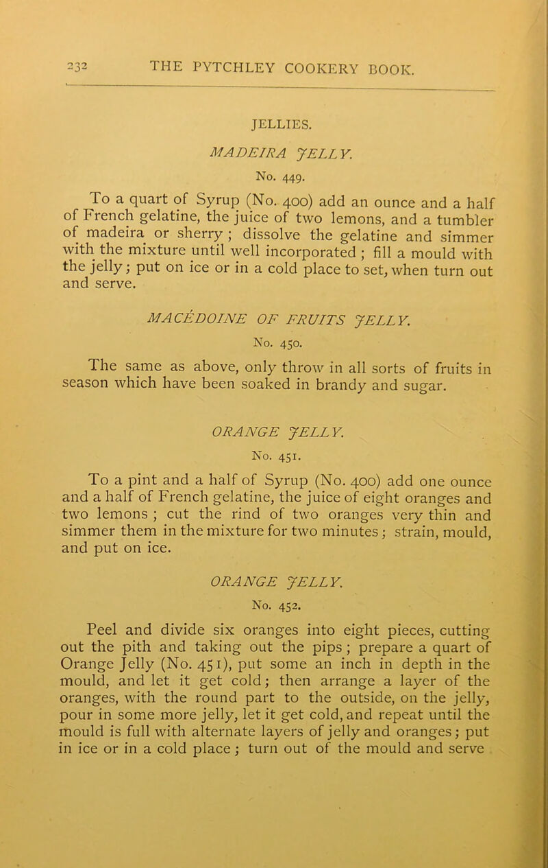 JELLIES. MADEIRA. JELLY. No. 449. To a quart of Syrup (No. 400) add an ounce and a half of French gelatine, the juice of two lemons, and a tumbler of madeira or sherry j dissolve the gelatine and simmer with the mixture until well incorporated ; fill a mould with the jelly; put on ice or in a cold place to set, when turn out and serve. MACEDOINE OF FRUITS JELLY. No. 450. The same as above, only throw in all sorts of fruits in season which have been soaked in brandy and sugar. ORANGE JELLY. No. 451. To a pint and a half of Syrup (No. 400) add one ounce and a half of French gelatine, the juice of eight oranges and two lemons ; cut the rind of two oranges very thin and simmer them in the mixture for two minutes; strain, mould, and put on ice. ORANGE JELLY. No. 452. Peel and divide six oranges into eight pieces, cutting out the pith and taking out the pips ; prepare a quart of Orange Jelly (No. 451), put some an inch in depth in the mould, and let it get cold; then arrange a layer of the oranges, with the round part to the outside, on the jelly, pour in some more jelly, let it get cold, and repeat until the mould is full with alternate layers of jelly and oranges; put in ice or in a cold place; turn out of the mould and serve