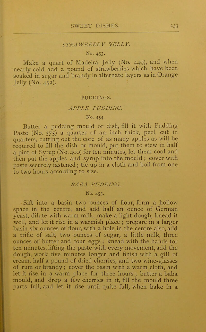 STRAWBERRY JELLY. No. 453. Make a quart of Madeira Jelly (No. 449), and when nearly cold add a pound of strawberries which have been soaked in sugar and brandy in alternate layers as in Orange Jelly (No. 452). PUDDINGS. APPLE PUDDING. No. 454. Butter a pudding mould or dish, fill it with Pudding Paste (No. 375) a quarter of an inch thick, peel, cut in quarters, cutting out the core of as many apples as will be required to fill the dish or mould, put them to stew in half a pint of Syrup (No. 400) for ten minutes, let them cool and then put the apples and syrup into the mould ; cover with paste securely fastened; tie up in a cloth and boil from one to two hours according to size. BABA PUDDING. No. 455. Sift into a basin two ounces of flour, form a hollow space in the centre, and add half an ounce of German yeast, dilute with warm milk, make a light dough, knead it well, and let it rise in a warmish place ; prepare in a larger basin six ounces of flour, with a hole in the centre also, add a trifle of salt, two ounces of sugar, a little milk, three ounces of butter and four eggs; knead with the hands for ten minutes, lifting the paste with every movement, add the dough, work five minutes longer and finish with a gill of cream, half a pound of dried cherries, and two wine-glasses of rum or brandy; cover the basin with a warm cloth, and let it rise in a warm place for three hours ; butter a baba mould, and drop a few cherries in it, fill the mould three parts full, and let it rise until quite full, when bake in a