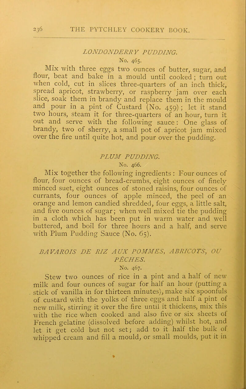 LONDONDERRY PUDDING. No. 465. Mix with three eggs two ounces of butter, sugar, and flour, beat and bake in a mould until cooked ; turn out when cold, cut in slices three-quarters of an inch thick, spread apricot, strawberry, or raspberry jam over each slice, soak them in brandy and replace them in the mould and pour in a pint of Custard (No. 459) ; let it stand two hours, steam it for three-quarters of an hour, turn it out and serve with the following sauce: One glass of brandy, two of sherry, a small pot of apricot jam mixed over the fire until quite hot, and pour over the pudding. PLUM PUDDING. No. 466. Mix together the following ingredients : Four ounces of flour, four ounces of bread-crumbs, eight ounces of finely minced suet, eight ounces of stoned raisins, four ounces of currants, four ounces of apple minced, the peel of an orange and lemon candied shredded, four eggs, a little salt, and five ounces of sugar; when well mixed tie the pudding in a cloth which has been put in warm water and well buttered, and boil for three hours and a half, and serve with Plum Pudding Sauce (No. 65). BAVAROIS DE RIZ AUX POMALES, APRICOTS, OU PECHES. No. 467. , Stew two ounces of rice in a pint and a half of new milk and four ounces of sugar for half an hour (putting a stick of vanilla in for thirteen minutes), make six spoonfuls of custard with the yolks of three eggs and half a pint of new milk, stirring it over the fire until it thickens, mix this with the rice when cooked and also five or six sheets of French gelatine (dissolved before adding) whilst hot, and let it get cold but not set; add to it half the bulk of whipped cream and fill a mould, or small moulds, put it in