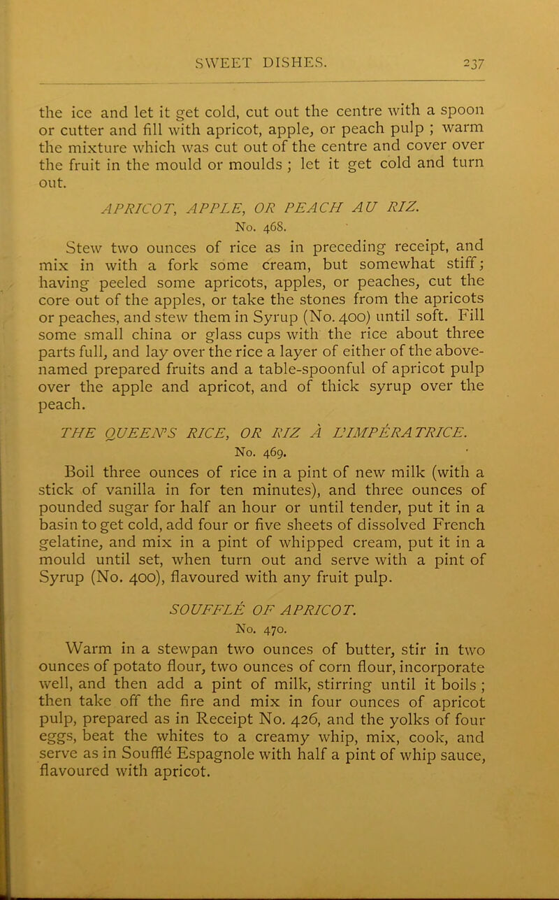 the ice and let it get cold, cut out the centre with a spoon or cutter and fill with apricot, apple, or peach pulp ; warm the mixture which was cut out of the centre and cover over the fruit in the mould or moulds ; let it get cold and turn out. APRICOT; APPLE, OR PEACH AU RIZ. No. 468. Stew two ounces of rice as in preceding receipt, and mix in with a fork some cream, but somewhat stiff; having peeled some apricots, apples, or peaches, cut the core out of the apples, or take the stones from the apricots or peaches, and stew them in Syrup (No. 400) until soft. Fill some small china or glass cups with the rice about three parts full, and lay over the rice a layer of either of the above- named prepared fruits and a table-spoonful of apricot pulp over the apple and apricot, and of thick syrup over the peach. THE QUEEN’S RICE, OR RIZ A LUMP ERA TRICE. No. 469. Boil three ounces of rice in a pint of new milk (with a stick of vanilla in for ten minutes), and three ounces of pounded sugar for half an hour or until tender, put it in a basin to get cold, add four or five sheets of dissolved French gelatine, and mix in a pint of whipped cream, put it in a mould until set, when turn out and serve with a pint of Syrup (No. 400), flavoured with any fruit pulp. SOUFFLE OF APRICOT. No. 470. Warm in a stewpan two ounces of butter, stir in two ounces of potato flour, two ounces of corn flour, incorporate well, and then add a pint of milk, stirring until it boils ; then take off the fire and mix in four ounces of apricot pulp, prepared as in Receipt No. 426, and the yolks of four eggs, beat the whites to a creamy whip, mix, cook, and serve as in Souffle Espagnole with half a pint of whip sauce, flavoured with apricot.