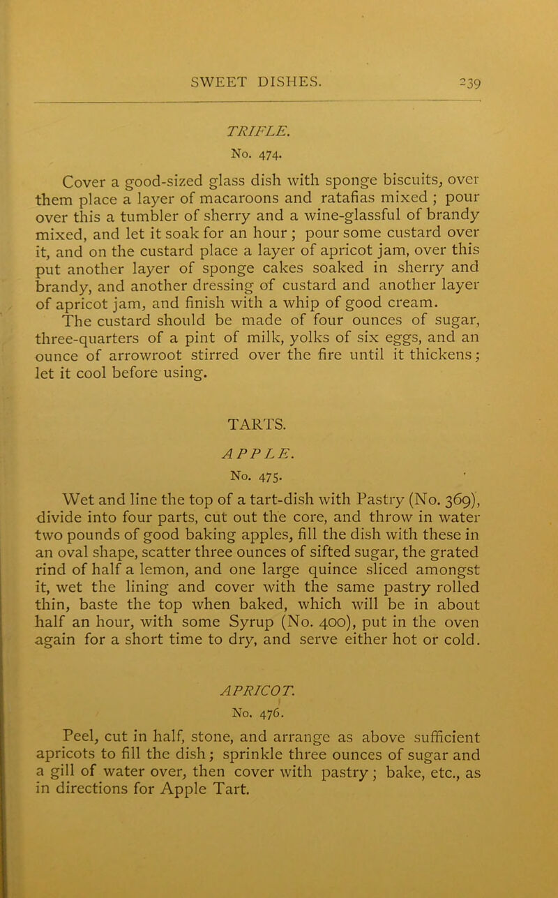 TRIFLE. No. 474. Cover a good-sized glass dish with sponge biscuits, over them place a layer of macaroons and ratafias mixed ; pour over this a tumbler of sherry and a wine-glassful of brandy mixed, and let it soak for an hour ; pour some custard over it, and on the custard place a layer of apricot jam, over this put another layer of sponge cakes soaked in sherry and brandy, and another dressing of custard and another layer of apricot jam, and finish with a whip of good cream. The custard should be made of four ounces of sugar, three-quarters of a pint of milk, yolks of six eggs, and an ounce of arrowroot stirred over the fire until it thickens; let it cool before using. TARTS. APPLE. No. 475. Wet and line the top of a tart-dish with Pastry (No. 369), divide into four parts, cut out the core, and throw in water two pounds of good baking apples, fill the dish with these in an oval shape, scatter three ounces of sifted sugar, the grated rind of half a lemon, and one large quince sliced amongst it, wet the lining and cover with the same pastry rolled thin, baste the top when baked, which will be in about half an hour, with some Syrup (No. 400), put in the oven again for a short time to dry, and serve either hot or cold. APRICOT. No. 476. Peel, cut in half, stone, and arrange as above sufficient apricots to fill the dish; sprinkle three ounces of sugar and a gill of water over, then cover with pastry; bake, etc., as in directions for Apple Tart.