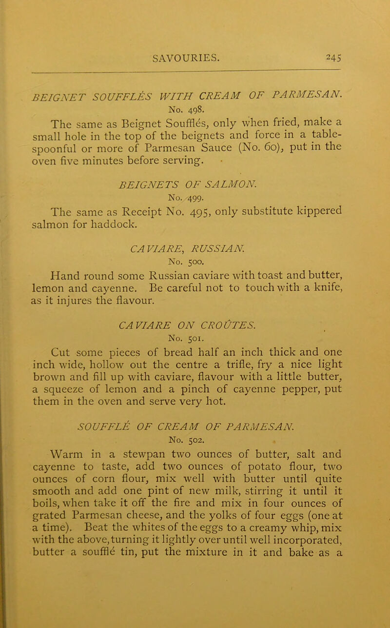 BEIGNET SOUFFLES WITH CREAM OF PARMESAN. No. 498. The same as Beignet Souffles, only when fried, make a small hole in the top of the beignets and force in a table- spoonful or more of Parmesan Sauce (No. 60), put in the oven five minutes before serving. BEIGNETS OF SALMON. No. 499. The same as Receipt No. 495, only substitute kippered salmon for haddock. CAVIARE, RUSSIAN No. 500. Hand round some Russian caviare with toast and butter, lemon and cayenne. Be careful not to touch with a knife, as it injures the flavour. CAVIARE ON CROUTES. No. 501. Cut some pieces of bread half an inch thick and one inch wide, hollow out the centre a trifle, fry a nice light brown and fill up with caviare, flavour with a little butter, a squeeze of lemon and a pinch of cayenne pepper, put them in the oven and serve very hot. SOUFFLE OF CREAM OF PARMESAN. No. 502. Warm in a stewpan two ounces of butter, salt and cayenne to taste, add two ounces of potato flour, two ounces of corn flour, mix well with butter until quite smooth and add one pint of new milk, stirring it until it boils, when take it off the fire and mix in four ounces of grated Parmesan cheese, and the yolks of four eggs (one at a time). Beat the whites of the eggs to a creamy whip, mix with the above, turning it lightly over until well incorporated, butter a souffle tin, put the mixture in it and bake as a