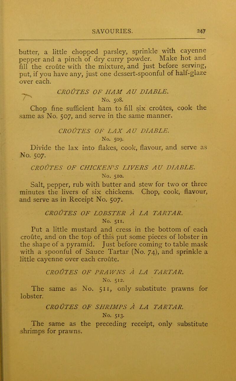 butter, a little chopped parsley, sprinkle with cayenne pepper and a pinch of dry curry powder. Make hot and fill the croute with the mixture, and just before serving, put, if you have any, just one dessert-spoonful of half-glaze over each. CROUTES OF HAM AU VIABLE. No. 508. Chop fine sufficient ham to fill six croutes, cook the same as No. 507, and serve in the same manner. CROUTES OF LAX AU VIABLE. No. 509. Divide the lax into flakes, cook, flavour, and serve as No. 507. CROUTES OF CHICKEN’S LIVERS AU VIABLE. No. 510. Salt, pepper, rub with butter and stew for two or three minutes the livers of six chickens. Chop, cook, flavour, and serve as in Receipt No. 507. CROJJTES OF LOBSTER A LA TARTAR. No. 511. Put a little mustard and cress in the bottom of each croute, and on the top of this put some pieces of lobster in the shape of a pyramid. Just before coming to table mask with a spoonful of Sauce Tartar (No. 74), and sprinkle a little cayenne over each croute. CROtJTES OF PRAWNS A LA TARTAR. No. 512. The same as No. 511, only substitute prawns for lobster. CROUTES OF SHRIMPS A LA TARTAR. No. 513. The same as the preceding receipt, only substitute shrimps for prawns.