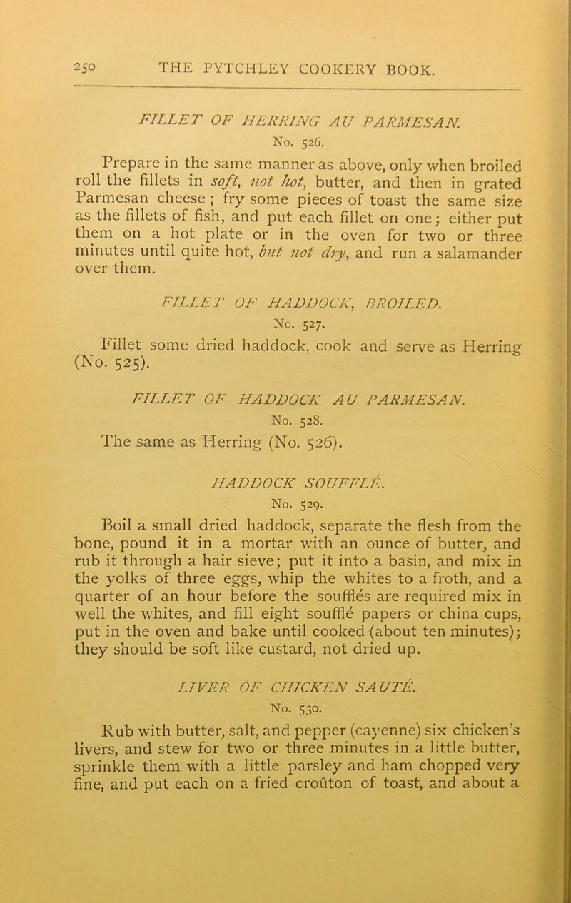 FILLET OF HERRING AU PARMESAN. No. 526. Prepare in the same manner as above, only when broiled roll the fillets in soft, not hot, butter, and then in grated Parmesan cheese ; fry some pieces of toast the same size as the fillets of fish, and put each fillet on one; either put them on a hot plate or in the oven for two or three minutes until quite hot, but not dry, and run a salamander over them. FILLET OF HADDOCK, BROILED. No. 527. Fillet some dried haddock, cook and serve as Herring (No. 525). FILLET OF HADDOCK AU PARMESAN. No. 528. The same as Herring (No. 526). HADDOCK SOUFFLE. No. 529. Boil a small dried haddock, separate the flesh from the bone, pound it in a mortar with an ounce of butter, and rub it through a hair sieve; put it into a basin, and mix in the yolks of three eggs, whip the whites to a froth, and a quarter of an hour before the souffles are required mix in well the whites, and fill eight souffle papers or china cups, put in the oven and bake until cooked (about ten minutes); they should be soft like custard, not dried up. LIVER OF CHICKEN SAUTE. No. 530. Rub with butter, salt, and pepper (cayenne) six chicken’s livers, and stew for two or three minutes in a little butter, sprinkle them with a little parsley and ham chopped very fine, and put each on a fried crouton of toast, and about a