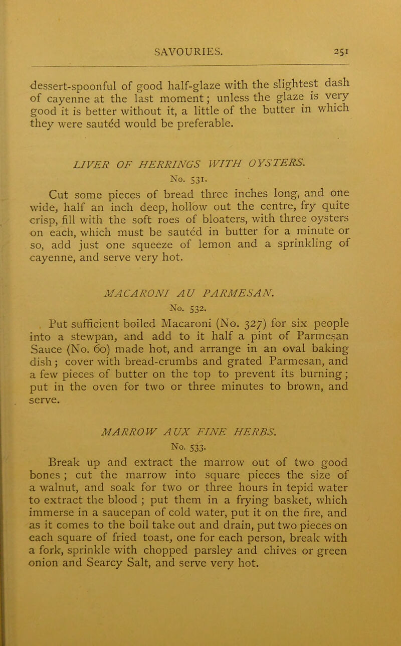 dessert-spoonful of good half-glaze with the slightest dash of cayenne ait the last moment; unless the glaze is very good it is better without it, a little of the butter in which they were sauted would be preferable. LIVER OF HERRINGS WITH OYSTERS. No. 531. Cut some pieces of bread three inches long, and one wide, half an inch deep, hollow out the centre, fry quite crisp, fill with the soft roes of bloaters, with three oysters on each, which must be sauted in butter for a minute or so, add just one squeeze of lemon and a sprinkling of cayenne, and serve very hot. MACARONI AU PARMESAN. No. 532. Put sufficient boiled Macaroni (No. 327) for six people into a stewpan, and add to it half a pint of Parmesan Sauce (No. 60) made hot, and arrange in an oval baking dish; cover with bread-crumbs and grated Parmesan, and a few pieces of butter on the top to prevent its burning; put in the oven for two or three minutes to brown, and serve. MARROW AUX FINE HERBS. No. 533. Break up and extract the marrow out of two good bones ; cut the marrow into square pieces the size of a walnut, and soak for two or three hours in tepid water to extract the blood ; put them in a frying basket, which immerse in a saucepan of cold water, put it on the fire, and as it comes to the boil take out and drain, put two pieces on each square of fried toast, one for each person, break with a fork, sprinkle with chopped parsley and chives or green onion and Searcy Salt, and serve very hot.