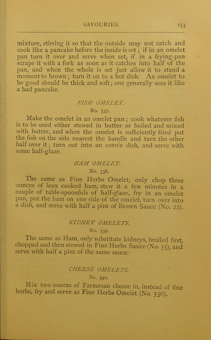 -33 mixture, stirring it so that the outside may not catch and cook like a pancake before the inside is set; if in an omelet pan turn it over and serve when set, if in a frying-pan scrape it with a fork as soon as it catches into half of the pan, and when the whole is set just allow it to stand a moment to brown ; turn it on to a hot dish. An omelet to be good should be thick and soft; one generally sees it like a bad pancake. FISH OMELET. No. 537. Make the omelet in an omelet pan ; cook whatever fish is to be used either stewed in butter or boiled and mixed with butter, and when the omelet is sufficiently fried put the fish on the side nearest the handle and turn the other half over it; turn out into an entree dish, and serve with some half-glaze. HAM OMELET. No. 538. The same as Fine Herbs Omelet, only chop three ounces of lean cooked ham, stew it a few minutes in a couple of table-spoonfuls of half-glaze, fry in an omelet pan, put the ham on one side of the omelet, turn over into a dish, and serve with half a pint of Brown Sauce (No. 22). KIDNEY OMELETS. No. 539. The same as Ham, only substitute kidneys, broiled first, chopped and then stewed in Fine Herbs Sauce (No. 35), and serve with half a pint of the same sauce. CHEESE OMELETS. No. 540. Mix two ounces of Parmesan cheese in, instead of fine herbs, fry and serve as Fine Herbs Omelet (No. 536).