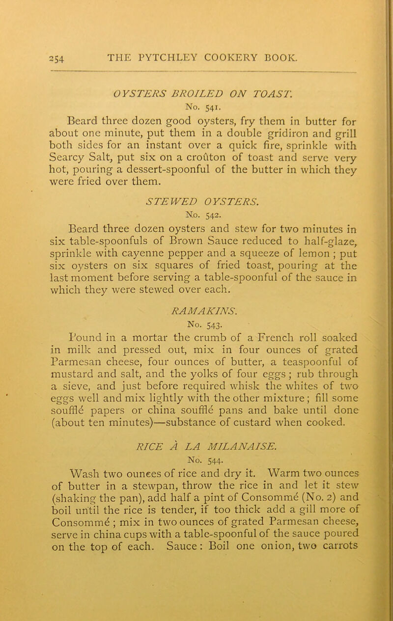 OYSTERS BROILED ON TOAST. No. 541. Beard three dozen good oysters, fry them in butter for about one minute, put them in a double gridiron and grill both sides for an instant over a quick fire, sprinkle with Searcy Salt, put six on a crouton of toast and serve very hot, pouring a dessert-spoonful of the butter in which they were fried over them. STEWED OYSTERS. No. 542. Beard three dozen oysters and stew for two minutes in six table-spoonfuls of Brown Sauce reduced to half-glaze, sprinkle with cayenne pepper and a squeeze of lemon ; put six oysters on six squares of fried toast, pouring at the last moment before serving a table-spoonful of the sauce in which they were stewed over each. RAMAKINS. No. 543. Bound in a mortar the crumb of a French roll soaked in milk and pressed out, mix in four ounces of grated Parmesan cheese, four ounces of butter, a teaspoonful of mustard and salt, and the yolks of four eggs; rub through a sieve, and just before required whisk the whites of two eggs well and mix lightly with the other mixture; fill some souffld papers or china souffle pans and bake until done (about ten minutes)—substance of custard when cooked. RICE A LA MILANAISE. No. 544. Wash two ounces of rice and dry it. Warm two ounces of butter in a stewpan, throw the rice in and let it stew (shaking the pan), add half a pint of Consomme (No. 2) and boil until the rice is tender, if too thick add a gill more of Consomme ; mix in two ounces of grated Parmesan cheese, serve in china cups with a table-spoonful of the sauce poured on the top of each. Sauce: Boil one onion, two carrots