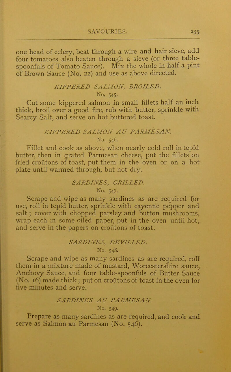 one head of celery, beat through a wire and hair sieve, add four tomatoes also beaten through a sieve (or three table- spoonfuls of Tomato Sauce). Mix the whole in half a pint of Brown Sauce (No. 22) and use as above directed. KIPPERED SALMON, BROILED. No. 545. Cut some kippered salmon in small fillets half an inch thick, broil over a good fire, rub with butter, sprinkle with Searcy Salt, and serve on hot buttered toast. KIPPERED SALMON AU PARMESAN. No. 546. Fillet and cook as above, when nearly cold roll in tepid butter, then in grated Parmesan cheese, put the fillets on fried croutons of toast, put them in the oven or on a hot plate until warmed through, but not dry. SARDINES, GRILLED. No. 547. Scrape and wipe as many sardines as are required for use, roll in tepid butter, sprinkle with cayenne pepper and salt ; cover with chopped parsley and button mushrooms, wrap each in some oiled paper, put in the oven until hot, and serve in the papers on croutons of toast. SARDINES, DEVILLED. No. 548. Scrape and wipe as many sardines as are required, roll them in a mixture made of mustard, Worcestershire sauce. Anchovy Sauce, and four table-spoonfuls of Butter Sauce (No. 16) made thick; put on croutons of toast in the oven for five minutes and serve. SARDINES AU PARMESAN. No. 549. Prepare as many sardines as are required, and cook and serve as Salmon au Parmesan (No. 546).