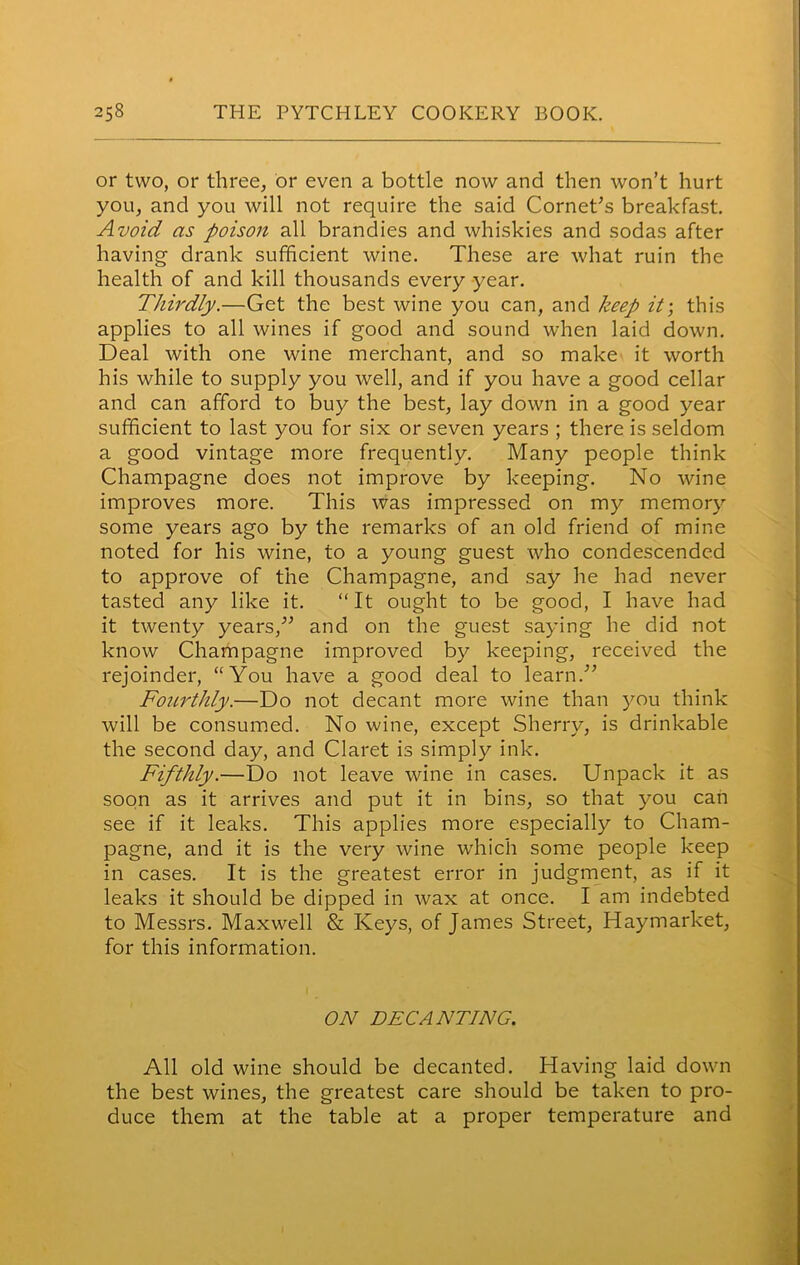 or two, or three, or even a bottle now and then won’t hurt you, and you will not require the said Cornet’s breakfast. Avoid as poison all brandies and whiskies and sodas after having drank sufficient wine. These are what ruin the health of and kill thousands every year. Thirdly.—Get the best wine you can, and keep it; this applies to all wines if good and sound when laid down. Deal with one wine merchant, and so make it worth his while to supply you well, and if you have a good cellar and can afford to buy the best, lay down in a good year sufficient to last you for six or seven years ; there is seldom a good vintage more frequently. Many people think Champagne does not improve by keeping. No wine improves more. This was impressed on my memory some years ago by the remarks of an old friend of mine noted for his wine, to a young guest who condescended to approve of the Champagne, and say he had never tasted any like it. “It ought to be good, I have had it twenty years,” and on the guest saying he did not know Champagne improved by keeping, received the rejoinder, “You have a good deal to learn.” Foiirthly.—Do not decant more wine than you think will be consumed. No wine, except Sherry, is drinkable the second day, and Claret is simply ink. Fifthly.—Do not leave wine in cases. Unpack it as soon as it arrives and put it in bins, so that you can see if it leaks. This applies more especially to Cham- pagne, and it is the very wine which some people keep in cases. It is the greatest error in judgment, as if it leaks it should be dipped in wax at once. I am indebted to Messrs. Maxwell & Keys, of James Street, Haymarket, for this information. ON DECANTING. All old wine should be decanted. Having laid down the best wines, the greatest care should be taken to pro- duce them at the table at a proper temperature and