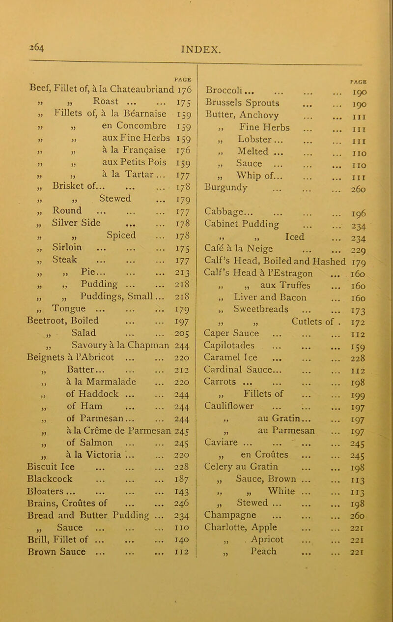 PAGE Beef, Fillet of, h la Chateaubriand 176 Broccoli » „ Roast 175 Brussels Sprouts „ Fillets of, h la Bdarnaise i59 Butter, Anchovy ... ,, „ en Concombre 159 ,, Fine Herbs „ „ aux Fine Herbs 159 „ Lobster „ „ h la Frangaise 176 „ Melted „ „ aux Petits Pois 159 „ Sauce • • • „ „ a la Tartar... 177 „ Whip of • • • „ Brisket of 17S Burgundy „ „ Stewed 179 „ Round 177 Cabbage... „ Silver Side 178 Cabinet Pudding jj 55 Spiced ... 178 99 j> ICCd ... „ Sirloin 175 Cafe it la Neige • • • „ Steak 177 Calf’s Head, Boiled and Hashed 55 59 Pie... ... •. • 213 Calf’s Head h l’Estragon • • • „ „ Pudding 218 „ „ aux Truffes • • • „ „ Puddings, Small... 218 „ Liver and Bacon „ Tongue 179 „ Sweetbreads Beetroot, Boiled 197 „ „ Cutlets of . „ Salad 205 Caper Sauce • • • „ Savoury a la Chapman 244 Capilotades • • • Beignets h l’Abricot 220 Caramel Ice ... „ Batter 212 Cardinal Sauce... ... ,, h la Marmalade 220 Carrots ... „ of Haddock ... 244 „ Fillets of ... „ of Ham 244 Cauliflower ... „ of Parmesan... 244 „ au Gratin... ... „ a la Creme de Parmesan 245 „ au Parmesan . . . „ of Salmon 245 Caviare ... ... „ a la Victoria ... 220 „ en Croutes . . . Biscuit Ice CO Cl Celery au Gratin ... Blackcock 187 „ Sauce, Brown ... ... Bloaters... 143 „ „ White ... . . . Brains, Croutes of 246 „ Stewed ... Bread and Butter Pudding ... 234 Champagne , . . „ Sauce 110 Charlotte, Apple • . . Brill, Fillet of ... 140 „ . Apricot ... Brown Sauce 112 „ Peach ... PACE 190 190 III III III no 110 111 260 196 234 234 229 179 160 160 160 173 172 112 159 228 112 198 199 197 197 197 245 245 198 113 US 198 260 221 221 221