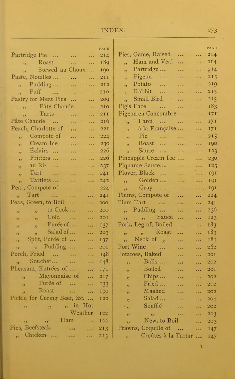 Partridge Pie PAGE 214 Pies, Game, Raised PAGE 214 „ Roast • . • 189 „ Ham and Veal ... 214 „ Stewed au Choux 190 „ Partridge Paste, Nouilles ... .. . 211 „ Pigeon 215 „ Pudding... . . • 212 „ Potato 219 „ Puff 210 „ Rabbit 215 Pastry for Meat Pies ... 209 „ Small Bird 215 „ Pate Chaude . . • 210 Pig’s Face 183 „ Tarts . . • 211 Pigeon en Concombre ... 171 Pate Chaude . . • 216 „ Farci 171 Peach, Charlotte of . . . 221 „ h la Frangaise ... 171 ,, Compote of 224 „ Pie 215 „ Cream Ice .. . 230 „ Roast 190 „ Eclairs ... . . . 226 „ Sauce ... 123 „ Fritters 226 Pineapple Cream Ice ... 230 ,, au Riz ... 2 37 Piquante Sauce 123 ,, Tart . . • 241 Plover, Black ... 191 „ Tartlets . • » 242 „ Golden 191 Pear, Compote of 224 ,, Gray 191 ,, Tart ... 241 Plums, Compote of 224 Peas, Green, to Boil ... • • • 200 Plum Tart 241 ,, „ to Cook... 200 „ Pudding 236 ,, ,, Cold ... 201 „ „ Sauce ... 123 ,, „ Purdeof... • . • 137 Pork, Leg of, Boiled ... 183 ,, „ Salad of... 203 „ „ Roast ... 183 „ Split, Purde of ... .. . i37 „ Neck of ,, 183 „ „ Pudding ... . . • 201 Port Wine 262 Perch, Fried 148 Potatoes, Baked 201 „ Souchet... .. . 148 ,, Balls 202 Pheasant, Entrees of ... 171 ,, Boiled 201 „ Mayonnaise of . . . 217 „ Chips... 202 „ Purde of 133 „ Fried 202 „ Roast • . • I90 „ Mashed 202 Pickle for Curing Beef, See. • •• 122 ^ Salad., • .. • 204 „ „ „ in Hot •„ Souffle 202 Weather 122 203 „ „ Ham .. • 122 „ New, to Boil 203 Pies, Beefsteak . .. 213 Prawns, Coquille of ... 147 „ Chicken ... 213 „ Croutes a la Tartar 247