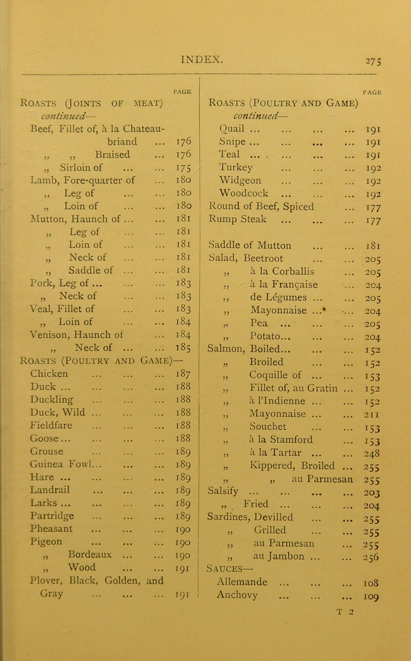 PAGE PAGE oasts (Joints of meat) Roasts (Poultry and Game) continued— continued— Beef, Fillet of, a la Chateau- Ouail ... • • • 191 briand 176 Snipe • . • 191 „ „ Braised 176 Teal • • • 191 „ Sirloin of i75 Turkey • . • 192 Lamb, Foi'e-quarter of 180 Widgeon . . . 192 „ Leg of 180 Woodcock 192 „ Loin of 180 Round of Beef, Spiced . . . 177 Mutton, Haunch of ... 181 Rump Steak ... 177 „ Leg of 181 „ Loin of 181 Saddle of Mutton ... 181 „ Neck of 181 Salad, Beetroot ... 205 „ Saddle of ... 181 „ h la Corballis 205 Pork, Leg of 183 ,, a la Frangaise ... 204 „ Neck of 183 ,, de Legumes ... ... 205 Veal, Fillet of 183 „ Mayonnaise ...* 204 „ Loin of 184 ,» P ea ... ... ... 205 Venison, Haunch of 184 „ Potato ... 204 „ Neck of ... 185 Salmon, Boiled ... 152 oasts (Poultry and Game) — „ Broiled 152 Chicken 187 „ Coquille of ... • . • 153 Duck 188 ,, Fillet of, au Gratin ... 152 Duckling 188 „ a FIndienne ... ... 152 Duck, Wild ... 188 ,, Mayonnaise ... ... 211 Fieldfare 188 „ Souchet ... 15 3 Goose 188 „ h la Stamford ... 153 Grouse 189 „ a la Tartar ... • ■ a 248 Guinea Fowl... 189 „ Kippered, Broiled • a • 255 Hare ... 189 „ „ au Parmesan 255 Landrail 189 Salsify • • • 203 Larks ... 189 „ . Fried a . • 204 Partridge 189 Sardines, Devilled • • • 255 Pheasant 190 „ Grilled a a • 255 Pigeon 190 „ au Parmesan ... 255 „ Bordeaux ... 190 „ au Jambon ... a • a 256 „ Wood 191 Sauces— Plover, Black, Golden, and Allemande a a a 108 Gray ... 191 1 Anchovy • a • 109 T 2