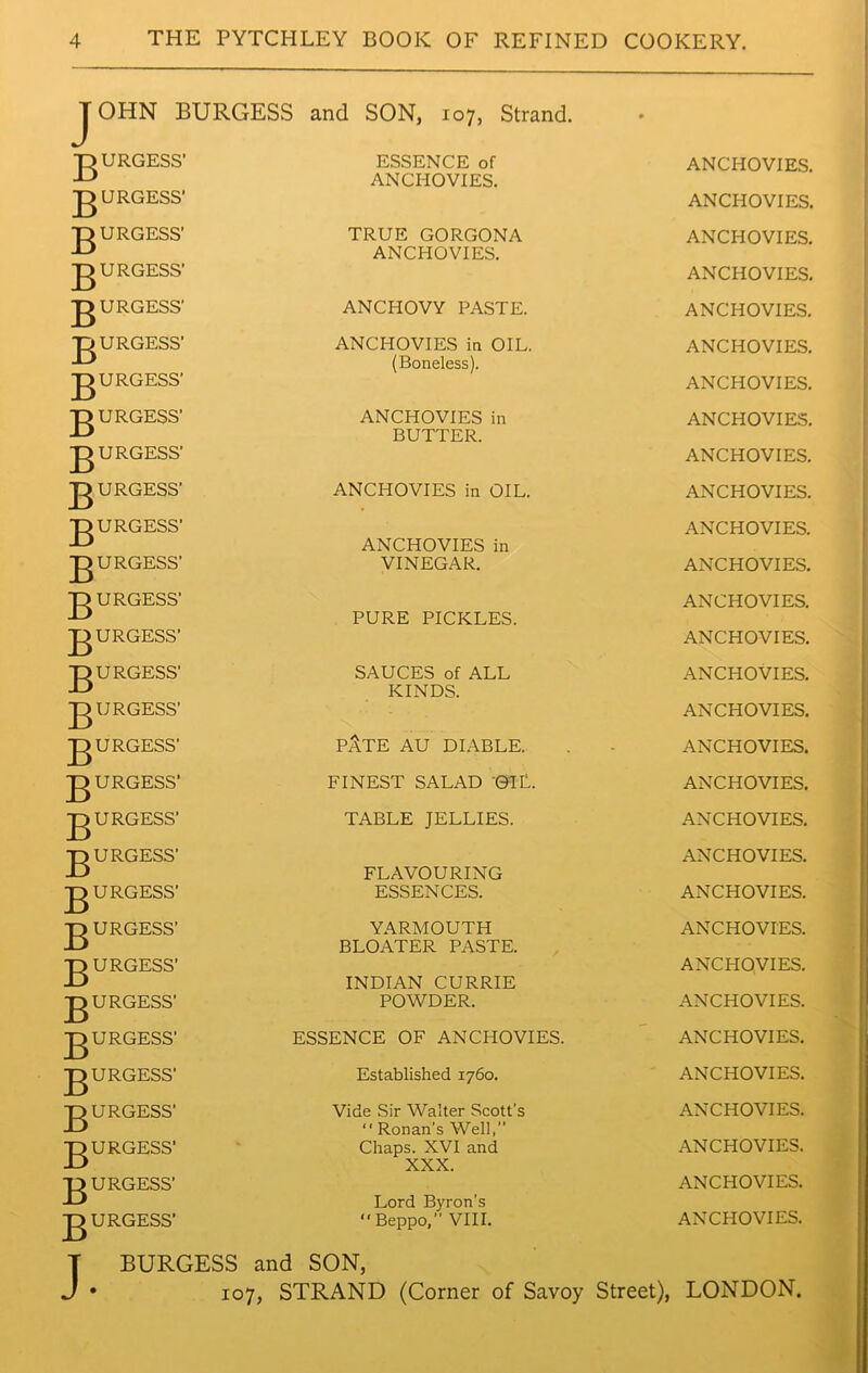 JOHN BURGESS and SON, 107, Strand. • gURGESS’ ESSENCE of ANCHOVIES. ANCHOVIES. gURGESS’ ANCHOVIES. gURGESS’ TRUE GORGONA ANCHOVIES. ANCHOVIES. ANCHOVIES. gURGESS’ gURGESS' ANCHOVY PASTE. ANCHOVIES. gURGESS' ANCHOVIES in OIL. (Boneless). ANCHOVIES. gURGESS’ ANCHOVIES. gURGESS’ ANCHOVIES in ANCHOVIES. BUTTER. ANCHOVIES. gURGESS' g URGESS’ ANCHOVIES in OIL. ANCHOVIES. gURGESS’ ANCHOVIES. ANCHOVIES in gURGESS’ VINEGAR. ANCHOVIES. gURGESS’ ANCHOVIES. PURE PICKLES. ANCHOVIES. gURGESS’ gURGESS' SAUCES of ALL ANCHOVIES. KINDS. ANCHOVIES. gURGESS’ gURGESS’ pAte au diable. ANCHOVIES. gURGESS' FINEST SALAD 'OIL. ANCHOVIES. gURGESS’ TABLE JELLIES. ANCHOVIES. gURGESS’ ANCHOVIES. FLAVOURING gURGESS’ ESSENCES. ANCHOVIES. gURGESS’ YARMOUTH ANCHOVIES. BLOATER PASTE. ANCHOVIES. gURGESS’ INDIAN CURRIE gURGESS’ POWDER. ANCHOVIES. gURGESS’ ESSENCE OF ANCHOVIES. ANCHOVIES. gURGESS’ Established 1760. ANCHOVIES. gURGESS’ Vide Sir Walter Scott’s ANCHOVIES.  Ronan’s Well,” gURGESS’ Chaps. XVI and XXX. ANCHOVIES. gURGESS’ Lord Byron’s “ Beppo,” VIII. ANCHOVIES. gURGESS’ ANCHOVIES. BURGESS and SON, 107, STRAND (Corner of Savoy Street), LONDON.