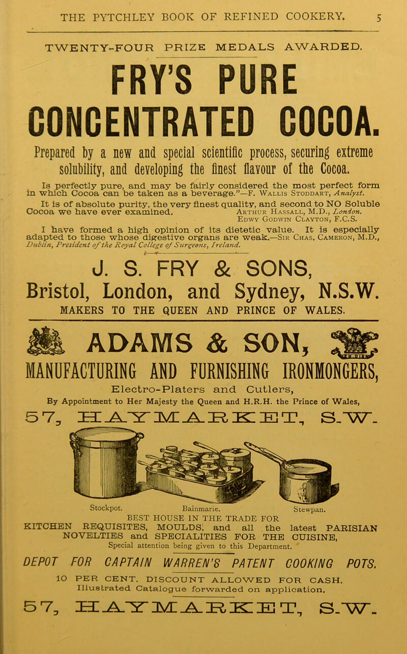 TWENTY-FOUR PRIZE MEDALS AWARDED. F R Y’S P U R E CONCENTRATED COCOA. Prepared by a new and special scientific process, securing extreme solubility, and developing tbe finest flavour of the Cocoa. Is perfectly pure, and may be fairly considered tbe most perfect form in which Cocoa can be taken as a beverage.”—F. Wallis Stoddart, Analyst. It is of absolute purity, the very finest quality, and second to NO Soluble Cocoa we have ever examined. Arthur Hassall, M.D., London. Edwy Godwin Clayton, F.C.S. I have formed a high opinion of its dietetic value. It is especially adapted to those whose digestive organs are weak.—Sir Chas. Cameron, M.D., Dublin, President of the Royal College of Surgeons, Ireland. J. S. FRY^ & SONS, Bristol, London, and Sydney, N.S.W. MAKERS TO THE QUEEN AND PRINCE OF WALES. ADAMS & SON, MANUFACTURING AND FURNISHING IRONMONGERS, Electro-Platers and Cutlers, By Appointment to Her Majesty the Queen and H.R.H. the Prince of Wales, 5 7, ZEE .AyST IVC AIR. IEC HU T, S.'W. Stockpot. Bainmarie. Stewpan. BEST HOUSE IN THE TRADE FOR KITCHEN REQUISITES, MOULDS; and all the latest PARISIAN NOVELTIES and SPECIALITIES FOR THE CUISINE, Special attention being given to this Department. DEPOT FOR CAPTAIN WARREN’S PATENT COOKING POTS. lO PER CENT. DISCOUNT ALLOWED FOR CASH. Illustrated Catalogue forwarded on application. 5 7, HATMARKET, S/W.