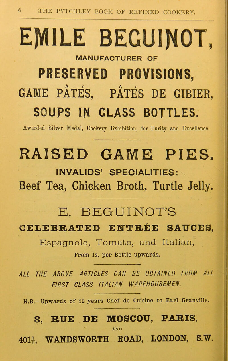 EMILE BEGUINOT, MANUFACTURER OF PRESERVED PROVISIONS, GAME PATES, PATES DE GIBIER, SOUPS IN CLASS BOTTLES. Awarded Silver Medal, Cookery Exhibition, for Purity and Excellence. RAISED GAME PIES, INVALIDS’ SPECIALITIES: Beef Tea, Chicken Broth, Turtle Jelly. E. BEGUINOT’S CELEBRATED ENTREE SAUCES, Espagnole, Tomato, and Italian, From Is. per Bottle upwards. ALL THE ABOVE ARTICLES CAN BE OBTAINED FROM ALL FIRST CLASS ITALIAN WAREHOUSEMEN. N.B.-Upwards of 12 years Chef de Cuisine to Earl Granville. 8, RUE DE MOSCOU, PARIS, AND 401i WANDSWORTH ROAD, LONDON, S.W.