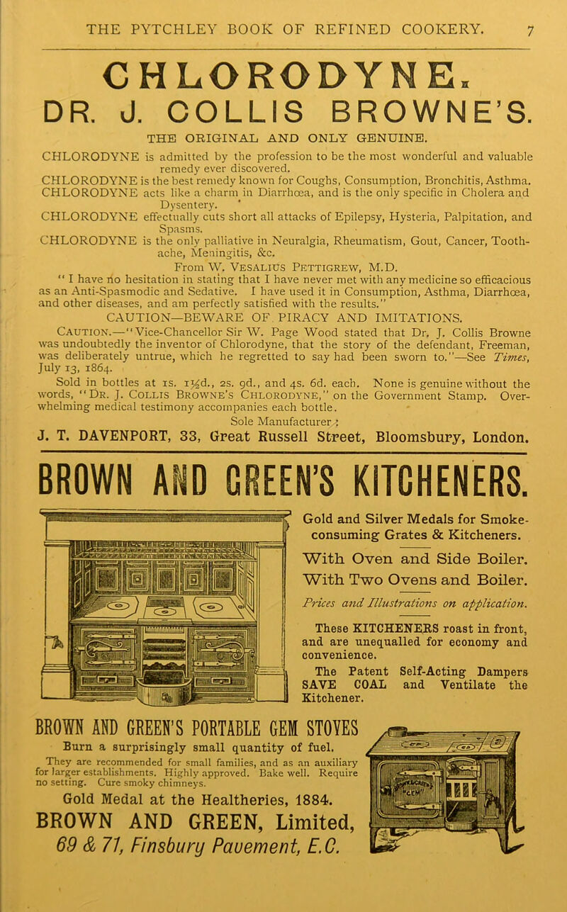 CHLORODYNE. DR. J. COLLIS BROWNE’S. THE ORIGINAL AND ONLY GENUINE. CHLORODYNE is admitted by the profession to be the most wonderful and valuable remedy ever discovered. CHLORODYNE is the best remedy known for Coughs, Consumption, Bronchitis, Asthma. CHLORODYNE acts like a charm in Diarrhoea, and is the only specific in Cholera and Dysentery. CHLORODYNE effectually cuts short all attacks of Epilepsy, Hysteria, Palpitation, and Spasms. CHLORODYNE is the only palliative in Neuralgia, Rheumatism, Gout, Cancer, Tooth- ache, Meningitis, &c. From W. Vesalius Pettigrew, M.D. “ I have no hesitation in stating that I have never met with any medicine so efficacious as an Anti-Spasmodic and Sedative. I have used it in Consumption, Asthma, Diarrhoea, and other diseases, and am perfectly satisfied with the results.” CAUTION—BEWARE OF PIRACY AND IMITATIONS. Caution.—“ Vice-Chancellor Sir W. Page Wood stated that Dr. J. Collis Browne was undoubtedly the inventor of Chlorodyne, that the story of the defendant, Freeman, was deliberately untrue, which he regretted to say had been sworn to.—See Times, July 13, 1864. Sold in bottles at is. ij£d., 2s. 9d., and 4s. 6d. each. None is genuine without the words, “Dr. J. Collis Browne’s Chlorodyne,” on the Government Stamp. Over- whelming medical testimony accompanies each bottle. Sole Manufacturer^ J. T. DAVENPORT, 33, Great Russell Street, Bloomsbury, London. BROWN AND GREEN’S KITCHENERS. Gold and Silver Medals for Smoke- consuming Grates & Kitcheners. With Oven and Side Boiler. With Two Ovens and Boiler. Prices and Illustrations on application. These KITCHENERS roast in front, and are unequalled for economy and. convenience. The Patent Self-Acting Dampers SAVE COAL and Ventilate the Kitchener. BROWN AND GREEN’S PORTABLE GEli STOVES Burn a surprisingly small quantity of fuel. They are recommended for small families, and as an auxiliary for larger establishments. Highly approved. Bake well. Require no setting. Cure smoky chimneys. Gold Medal at the Healtheries, 1884. BROWN AND GREEN, Limited, 69 & 71, Finsbury Pauement, E.C.