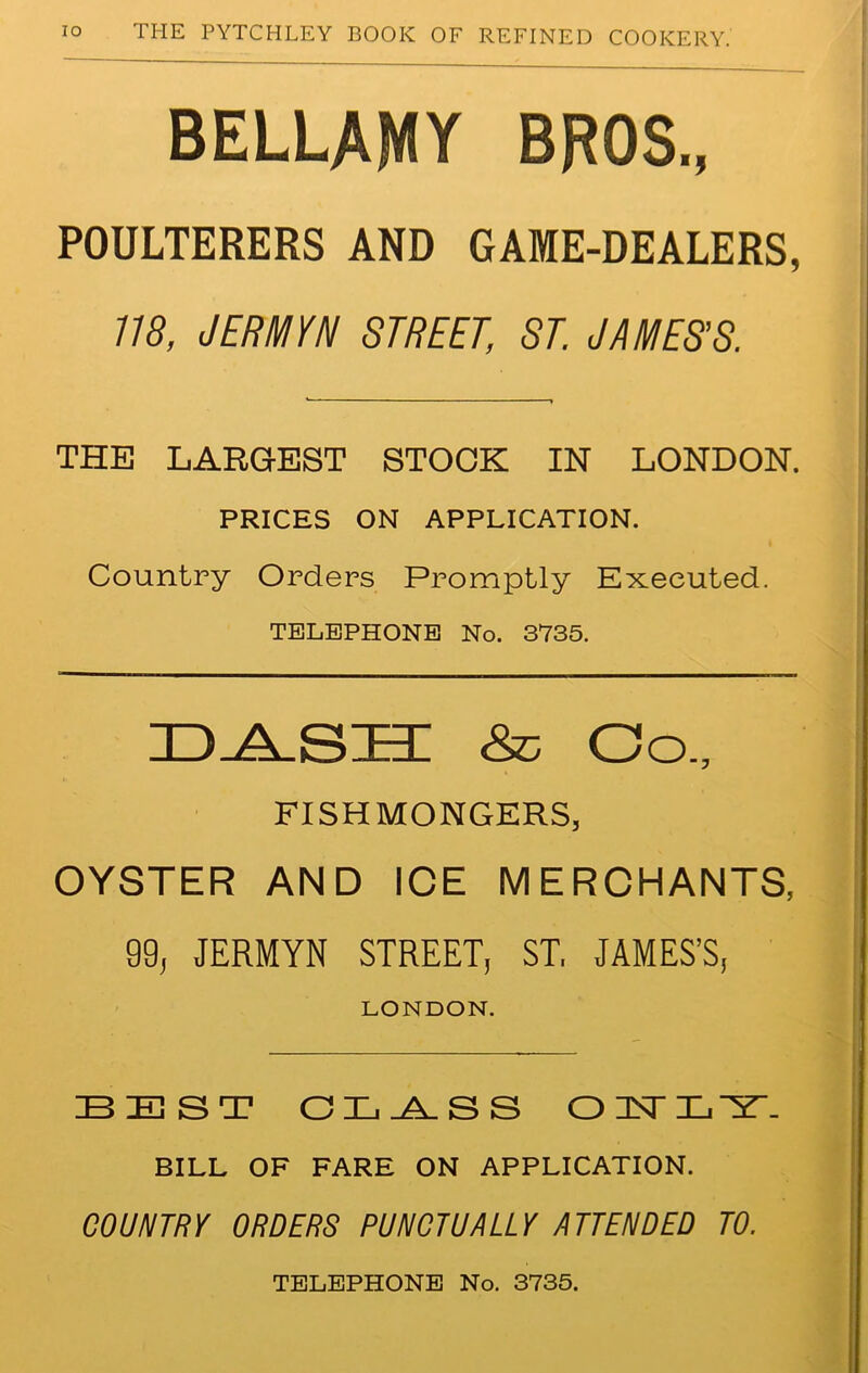 BELLAMY BROS., POULTERERS AND GAME-DEALERS, 118, JERMYN STREET, ST. JAMES’S. THE LARGEST STOCK IN LONDON. PRICES ON APPLICATION. Country Orders Promptly Executed. TELEPHONE No. 3735. ZDyysT-r & co., FISHMONGERS, OYSTER AND ICE MERCHANTS, 99, JERMYN STREET, ST. JAMES’S, LONDON. BEST CL^_SS O 1ST 3L ^5T- BILL OF FARE ON APPLICATION. COUNTRY ORDERS PUNCTUALLY ATTENDED TO. TELEPHONE No. 3735.