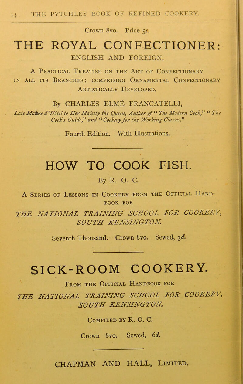 Crown 8vo. Price 5J. THE ROYAL CONFECTIONER: ENGLISH AND FOREIGN. A Practical Treatise on the Art of Confectionary in all its Branches; comprising Ornamental Confectionary Artistically Developed. By CHARLES ELM& FRANCATELLI, Late Mattre d'Hotel to Her Majesty the Queen, Author of “ The Modern Cook, “ Hie Cook's Guide, and “ Cookery for the Working Classes. Fourth Edition. With Illustrations. HOW TO COOK FISH. By R. O. C. A Series of Lessons in Cookery from the Official Hand- book for THE NATIONAL TRAINING SCHOOL FOR COOKERY, SOUTH KENSINGTON Seventh Thousand. Crown 8vo. Sewed, 3^ SICK-ROOM COOKERY. From the Official Handbook for THE NATIONAL TRAINING SCHOOL FOR COOKERY, SOUTH KENSINGTON. Compiled by R. O. C. Crown 8vo. Sewed, 6d. CHAPMAN AND HALL, Limited.