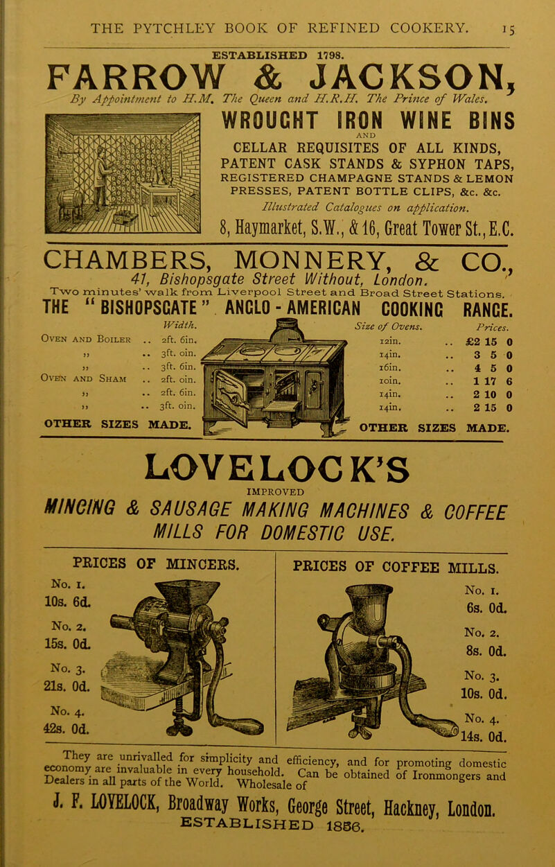 ESTABLISHED 1798. FARROW & JACKSON, By Appointment to H.M. The Queen and H.R.H. The Prince of Wales. WROUGHT IRON WINE BINS AND CELLAR REQUISITES OF ALL KINDS, PATENT CASK STANDS & SYPHON TAPS, REGISTERED CHAMPAGNE STANDS & LEMON PRESSES, PATENT BOTTLE CLIPS, &c. &c. Illustrated Catalogues on application. 8, Haymarket, S.W., & 16, Great Tower St.,E.C. CHAMBERS, MONNERY, & CO., 47, Bishopsgate Street Without, London. Two minutes’ walk from Liverpool Street and. Broad Street Stations. THE (( BISHOPSGATE ” ANGLO ■ AMERICAN COOKING RANGE. Width. Size of Ovens. Prices. Oven AND Boiler .. 2ft. 6in. mHIIBH 12m. £2 15 0 99 .. 3ft. oin. 14m. 3 5 0 99 .. 3ft. 6in. i6in. 15 0 Oven AND Sham .. 2ft. oin. jlfcjgHpH iSSi (H H| ioin. 1 17 6 99 .. 2ft. 6in. 19 14m. 2 10 0 >9 .. 3ft. oin. i 1 1 ■ 1 1 uufufm If 14m. 2 15 0 OTHER SIZES MADE. gl- ■ ^ OTHER SIZES MADE. LOVELOCK’S IMPROVED MINCING & SAUSAGE MAKING MACHINES & COFFEE MILLS FOR DOMESTIC USE. eoniS'Z ™ .unri,vaI!yi for simplicity and efficiency, and for promoting domestic economy are invaluable in every household. Can be obtained of Ironmongers and Dealers m all parts of the World. Wholesale of ironmongers and PRICES OF MINCERS. No. I. 10s. 60L No. 2. 15s. Od. No. 3. 21s. Od. No. 4. 42s. Od. PRICES OF COFFEE MILLS. No. 1. 6s. Od. No. 2. 8s. Od. No. 3. 10s. Od. No. 4. 14s. Od. J. F. LOYELOCK, Broadway Works, George Street, Hackney, London. ESTABLISHED 1856.