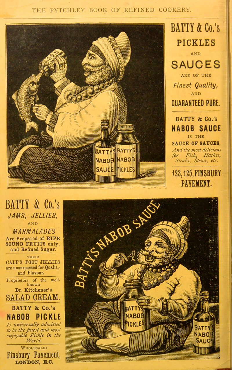 feATTfiS as > -i -i of m QOl JMBOB III (Sauce: if 'limwfiTTnffl pCKlJlJ BATTY & Co.’s PICKLES AND SAUCES ARE OF THE Finest Quality, AND GUARANTEED PURE. BATTY & Co.’s NABOB SAUCE IS THE SAUCE OF SAUCES, A nd the most delicious for Fish, Hashes, Steaks, Stems, etc. 123,125, FINSBURY PAVEMENT. BATTY & Co.’s JAMS, JELLIES, AND MARMALADES Are Prepared of RIPE SOUND FRUITS only, and Refined Sugar. THEIR CALF’S FOOT JELLIES are unsurpassed for Quality and Flavour. Proprietors of the well- known Dr. Kitchener’s SALAD CREAM. BATTY & Co.’s NABOB PICKLE Is universally admitted to he the finest and ?nost enjoyable Pickle in the World. Wholesale : Finsbury Pavement, LONDON, E.C.