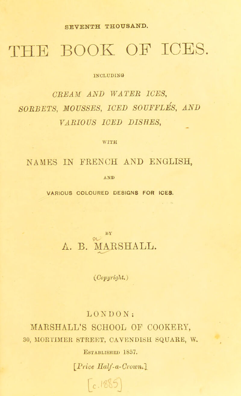 SEVENTH THOUSAND. THE BOOK OF ICES. INCLUDINO CEE AM AND WATEB ICES, SOEBETS, MOUSSES, ICED SOUFFLES, AND VAEIOUS ICED DISHES, WITH NAMES IN FREN(JH AND ENGLISH, AND VARIOUS COLOURED DESIGNS FOR ICES. BY A. B. MAESHALL. (Copyright.) LONDON: MARSHALL’S SCHOOL OF COOKERY, 30, MOmiMEK STREET, CAVENDISH SQUARE, W. Establish isi) 1857. [^Erice IIidf-a-Ciowni.\