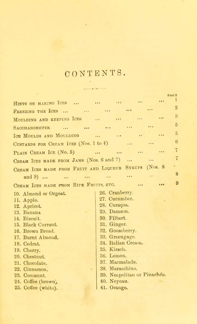 CONTENTS Hints on makino Ices Feeezing the Ices ... Moulding and keeping Ices Saccharometer loE Moulds and Moulding PAGE 1 2 .s 5 5 Custards for Cream Ices (Nos. 1 to 4) Plain Cream Ice (No. 5) Cream Ices made from Jams (Nos. 6 and 7) Cream Ices made from Fruit and Liqueur Syrups (Nos. 8 and 9) ... Cream Ices made from Ripe Fri tts, etc. 10. Almond or Orgeat. 26. Cranberry. 11. Apple. 27. Cucumber. , 12. Apricot 28. Cura9oiu 13. Banana 29. Damson. 14. Biscuit. 30. Filbert. 15. Black Currant 31. Ginger. 16. Brown Bread. 32. Gooseberry. 17. Burnt Almond. 33. Greengage. 18. Cedrat 34. Italian Cream. 19. Cherry. 35. Kirsch. 20. Chestnut 36. Lemon. 21. Chocolate. 37. Marmalade. 22. Cinnamon. 38. Maraschino. 23. Cocoanut. 39. Neapolitan or Pinachiio. 24. Coffee (browny. 40. Noyeau. 25. Coffee (white). 41. Orange.