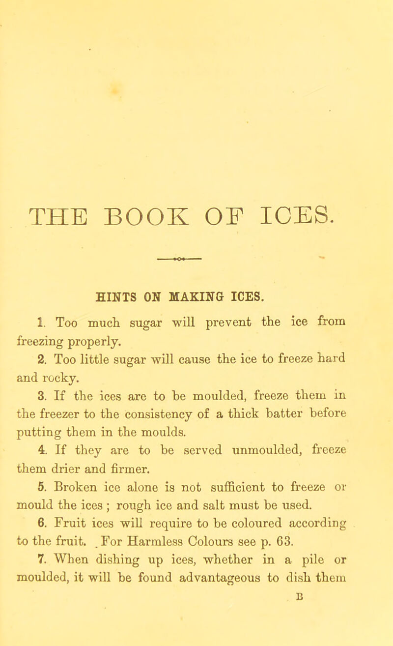 THE BOOK OE ICES. HINTS ON MAKING ICES. 1. Too much sugar will prevent the ice from freezing properly. 2. Too little sugar Avill cause the ice to freeze hard and rocky. 3. If the ices are to he moulded, freeze them in the freezer to the consistency of a thick batter before putting them in the moulds. 4. If they are to be served unmoulded, freeze them drier and firmer. 5. Broken ice alone is not sufficient to freeze or mould the ices ; rough ice and salt must be used. 6. Fruit ices will require to be coloured according to the fruit. .For Harmless Colours see p. 63. 7. When dishing up ices, whether in a pile or moulded, it will be found advantageous to dish them B