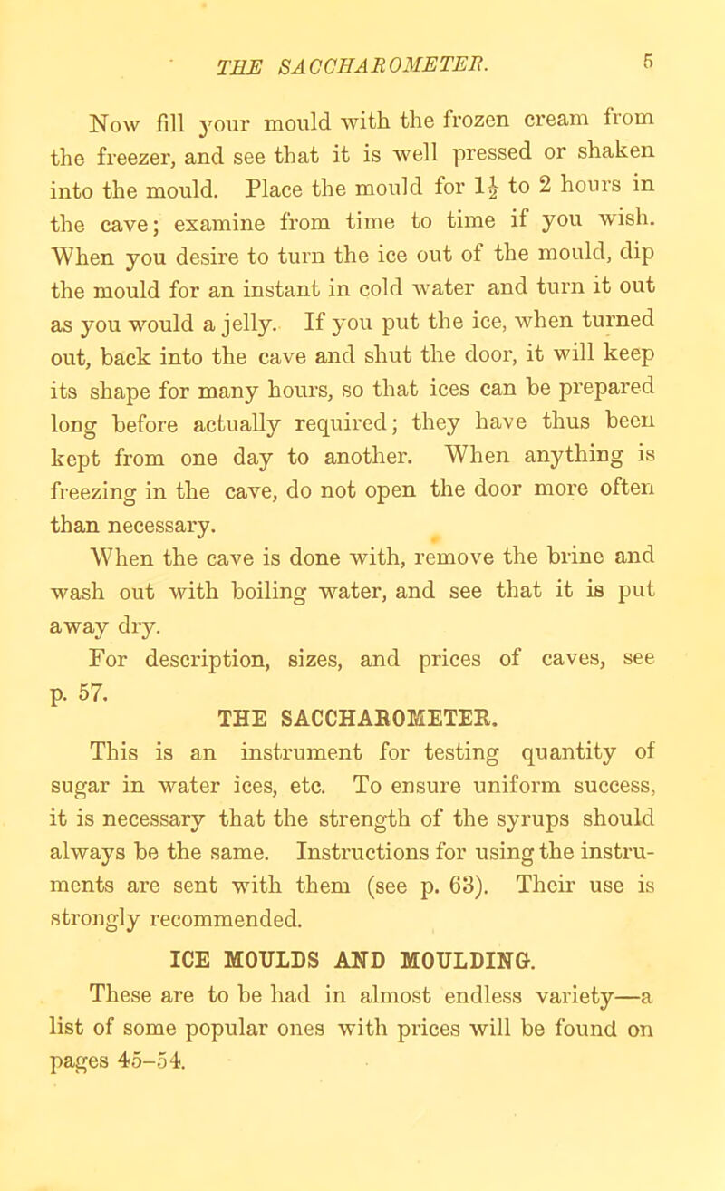 TEE SACCHAROMETER. Now fill your mould with, the frozen cream from the freezer, and see that it is well pressed or shaken into the mould. Place the mould for 1-^ to 2 hours in the cave; examine from time to time if you wish. When you desire to turn the ice out of the mould, dip the mould for an instant in cold water and turn it out as you would a jelly. If you put the ice, when turned out, back into the cave and shut the door, it will keep its shape for many hours, so that ices can be prepared long before actually required; they have thus been kept from one day to another. When anything is freezing in the cave, do not open the door more often than necessary. When the cave is done with, remove the brine and wash out with boiling water, and see that it is put away dry. For description, sizes, and prices of caves, see p. 57. THE SACCHAROMETEH. This is an instrument for testing quantity of sugar in water ices, etc. To ensure uniform success, it is necessary that the strength of the syrups should always be the same. Instructions for using the instru- ments are sent with them (see p. 63). Their use is strongly recommended. ICE MOULDS AND MOULDING. These are to be had in almost endless variety—a list of some popular ones with prices will be found on pages 45-54.