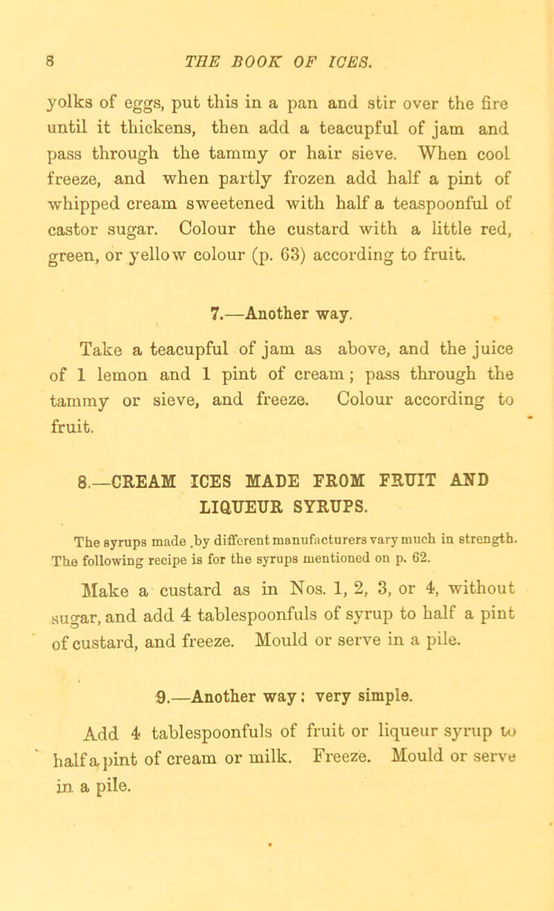 yolks of eggs, put this in a pan and stir over the fire until it thickens, then add a teacupful of jam and pass through the tammy or hair sieve. When cool freeze, and when partly frozen add half a pint of whipped cream sweetened with half a teaspoonful of castor sugar. Colour the custard with a little red, green, or yellow colour (p. 63) according to fruit. 7.—Another way. Take a teacupful of jam as above, and the juice of 1 lemon and 1 pint of cream; pass through the tammy or sieve, and freeze. Colour according to fruit. 8.—CREAM ICES MADE EROM FRDIT AND LiaUEUR SYRUPS. The Bynips made .by different manufacturers vary much in strength. The following recipe is for the syrups mentioned on p. 62. Make a custard as in Nos. 1, 2, 3, or 4, without sugar, and add 4 tahlespoonfuls of syrup to half a pint of custard, and freeze. Mould or serve in a pile. 9.—Another way: very simple. Add 4 tablespoonfuls of fruit or liqueur syrup to half a pint of cream or milk. Freeze. Mould or serve in. a pile.