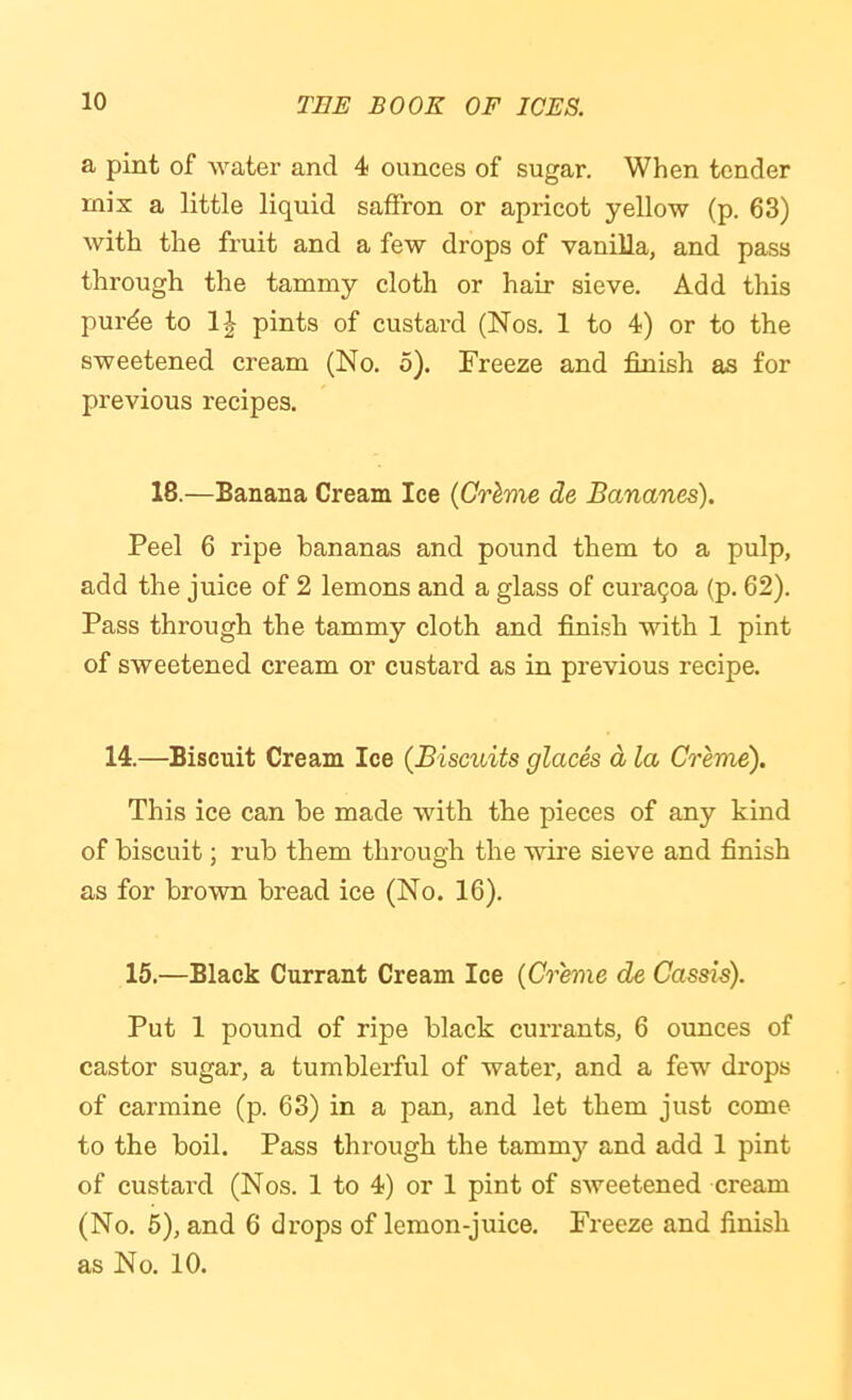 a pint of water and 4 ounces of sugar. When tender mix a little liquid saffron or apricot yellow (p. 63) with the fruit and a few drops of vanilla, and pass through the tammy cloth or hair sieve. Add this purde to pints of custard (Nos. 1 to 4) or to the sweetened cream (No. 5). Freeze and finish as for previous recipes. 18.—Banana Cream Ice {Gr^me de Bananes). Peel 6 ripe bananas and pound them to a pulp, add the juice of 2 lemons and a glass of cura9oa (p. 62). Pass through the tammy cloth and finish with 1 pint of sweetened cream or custard as in previous recipe. 14.—Biscuit Cream Ice (Biscuits glaces d la Creme). This ice can be made with the pieces of any kind of biscuit; rub them through the wire sieve and finish as for brown bread ice (No. 16). 15.—Black Currant Cream Ice (Creme de Cassis). Put 1 pound of ripe black currants, 6 ounces of castor sugar, a tumblerful of water, and a few drops of carmine (p. 63) in a pan, and let them just come to the boil. Pass through the tammjf and add 1 pint of custard (Nos. 1 to 4) or 1 pint of sweetened cream (No. 5), and 6 drops of lemon-juice. Freeze and finish as No. 10.