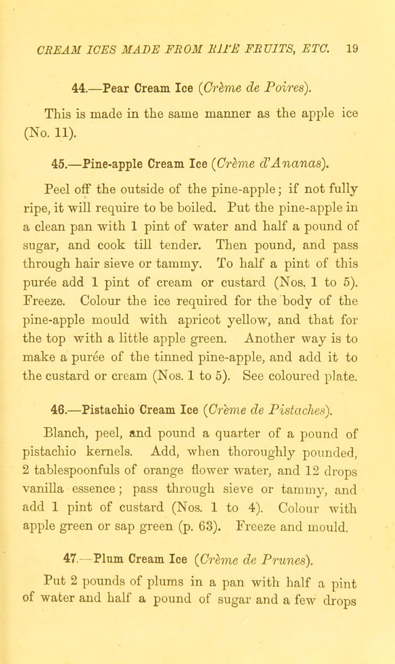 44.—Pear Cream Ice {Crhme de Poires). This is made in the same manner as the apple ice (No. 11). 45. —Pine-apple Cream Ice {Crhme d'Ananas). Peel off the outside of the pine-apple; if not fully ripe, it will require to he boiled. Put the pine-apple in a clean pan with 1 pint of water and half a pound of sugar, and cook till tender. Then pound, and pass through hair sieve or tammy. To half a pint of this purde add 1 pint of cream or custard (Nos. 1 to 5). Freeze. Colour the ice required for the body of the pine-apple mould with apricot yellow, and that for the top with a little apple green. Another way is to make a puree of the tinned pine-apple, and add it to the custard or cream (Nos. 1 to 5). See coloured plate. 46. —Pistachio Cream Ice (Creme de Pistaches). Blanch, peel, and pound a quarter of a pound of pistachio kernels. Add, when thoroughly pounded, 2 tablespoonfuls of orange flower water, and 12 drops vanilla essence; pass through sieve or tammy, and add 1 pint of custard (Nos. 1 to 4). Colour with apple green or sap green (p. 63). Freeze and mould. 47. - Plum Cream Ice (Crhne de Prunes). Put 2 pounds of plums in a pan with half a pint of water and half a pound of sugar and a few drops