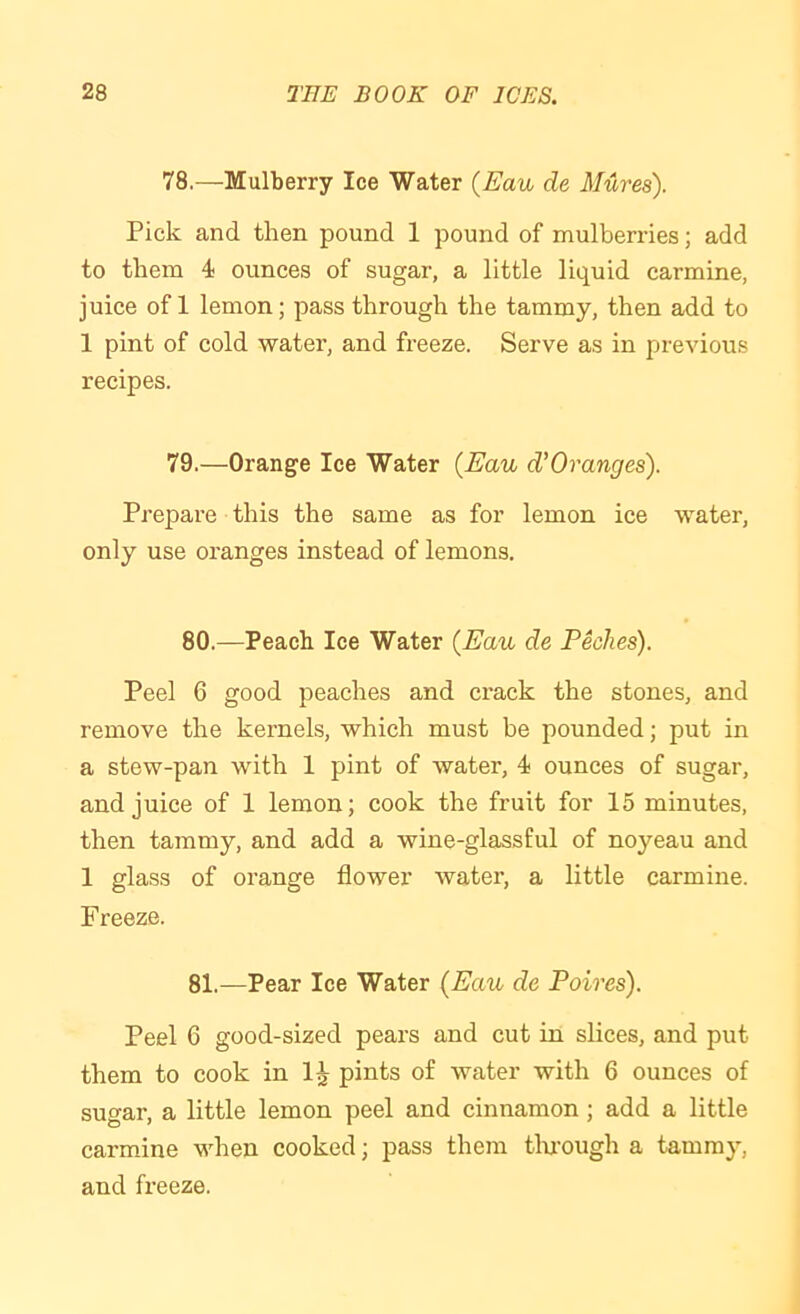 78. —Mulberry Ice Water (J^au de Mures). Pick and then pound 1 pound of mulberries; add to them 4 ounces of sugar, a little liquid carmine, juice of 1 lemon; pass through the tammy, then add to 1 pint of cold water, and freeze. Serve as in previous recipes. 79. —Orange Ice Water [Eau d'Oranges). Prepare this the same as for lemon ice water, only use oranges instead of lemons. 80.—Peach Ice Water {Eau de Peekes). Peel 6 good peaches and crack the stones, and remove the kernels, which must be pounded; put in a stew-pan with 1 pint of water, 4 ounces of sugar, and juice of 1 lemon; cook the fruit for 15 minutes, then tammy, and add a wine-glassful of noyeau and 1 glass of orange flower water, a little carmine. Freeze. 81.—Pear Ice Water {Eau de Poires). Peel 6 good-sized pears and cut in slices, and put them to cook in pints of water with 6 ounces of sugar, a little lemon peel and cinnamon; add a little carmine when cooked; pass them tlu’ough a tammy, and freeze.