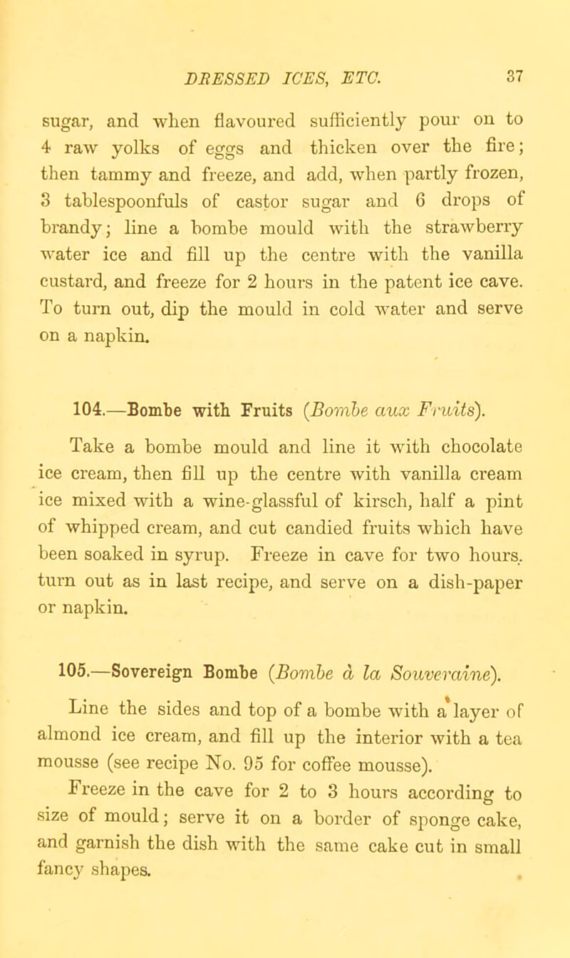 sugar, and when flavoured sufficiently pour on to 4 raw yolks of eggs and thicken over the fire; then tammy and freeze, and add, when partly frozen, 3 tablespoonfuls of castor sugar and 6 drops of brandy; line a bombe mould with the strawberry water ice and fill up the centre with the vanilla custard, and freeze for 2 hours in the patent ice cave. To turn out, dip the mould in cold water and serve on a napkin. 104.—Bombe with Fruits {Bombe aux Fruits). Take a bombe mould and line it with chocolate ice cream, then fill up the centre with vanilla cream ice mixed with a wine-glassful of kirsch, half a pint of whipped cream, and cut candied fruits which have been soaked in syrup. Freeze in cave for two hours, turn out as in last recipe, and serve on a dish-paper or napkin. 105.—Sovereign Bombe (Bombe a la Souveraine). Line the sides and top of a bombe with a layer of almond ice cream, and fill up the interior with a tea mousse (see recipe No. 95 for coffee mousse). Fx'eeze in the cave for 2 to 3 hours according to .size of mould; serve it on a border of sponge cake, and garnish the dish with the same cake cut in small fancy shapes.