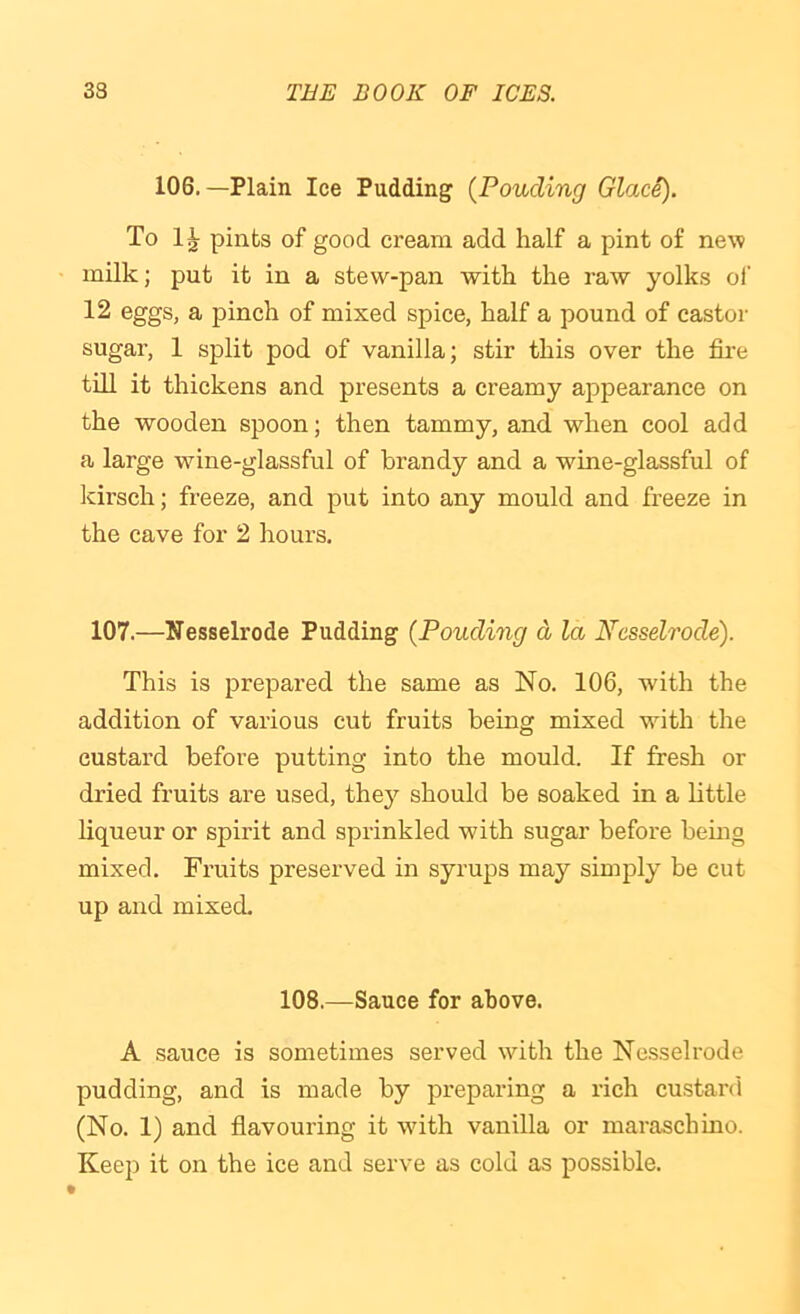 106.—Plain Ice Pudding {Ponding Glace). To 1^ pints of good cream add half a pint of new milk; put it in a stew-pan with the raw yolks ol' 12 eggs, a jDinch of mixed spice, half a pound of castor sugar, 1 split pod of vanilla; stir this over the fire till it thickens and presents a creamy appearance on the wooden spoon; then tammy, and when cool add a large wine-glassful of brandy and a wine-glassful of kirsch; freeze, and put into any mould and freeze in the cave for 2 hours. 107.—Nesselrode Pudding {Ponding d la Nesselrode). This is prepared the same as No. 106, with the addition of various cut fruits being mixed with the custard before putting into the mould. If fresh or dried fruits are used, they should be soaked in a little liqueur or spirit and sprinkled with sugar before bemg mixed. Fruits preserved in syrups may simply be cut up and mixed. 108.—Sauce for above. A sauce is sometimes served with the Ne.sselrode pudding, and is made by preparing a rich custard (No. 1) and fiavouring it with vanilla or maraschino. Keep it on the ice and serve as cold as possible.