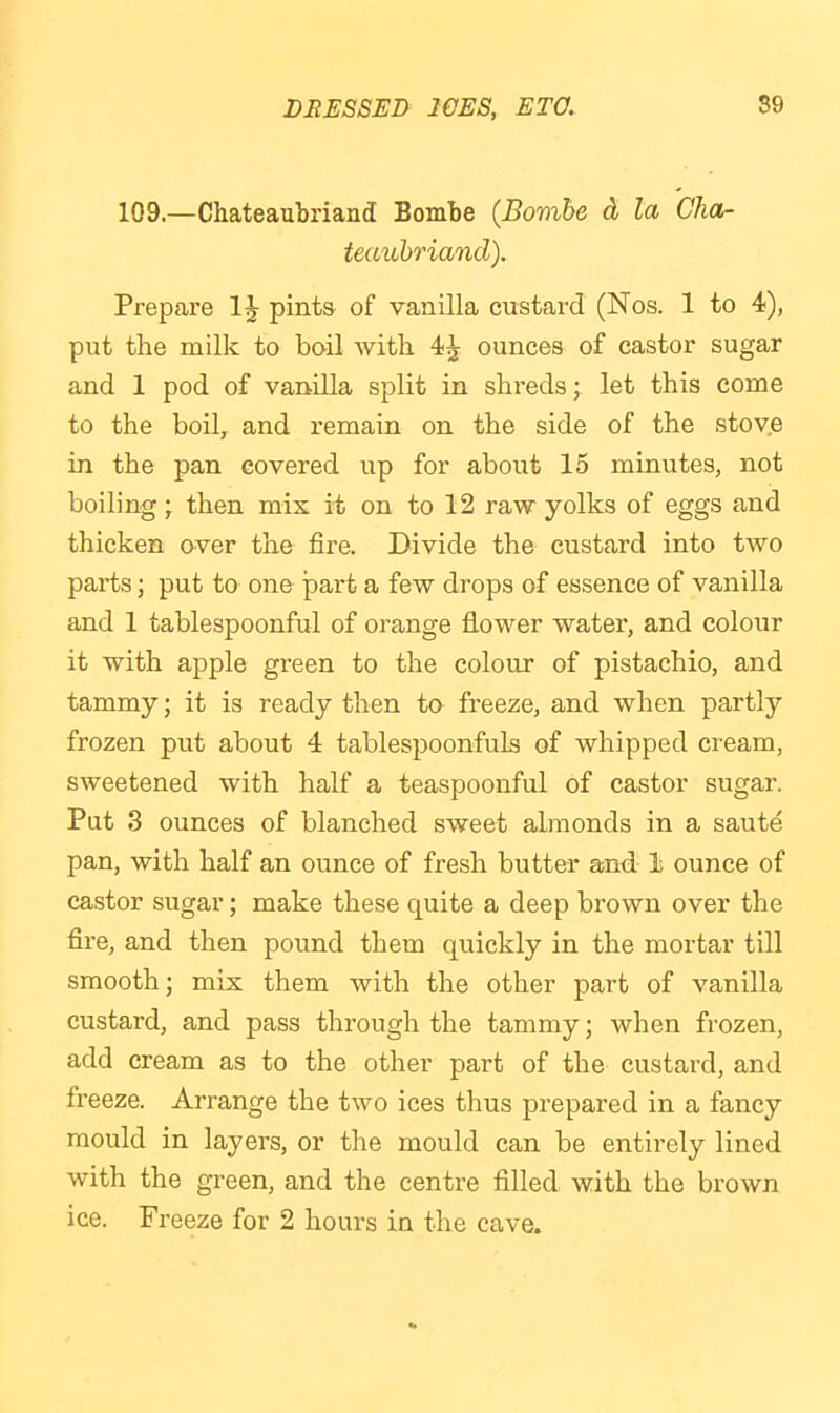 109.—Chateaubriand Bombe (Bomhe d la Cha- teaubriand), Prepare pints of vanilla custard (Nos. 1 to 4), put the milk to boil with 4^ ounces of castor sugar and 1 pod of vanilla split in shreds; let this come to the boil, and remain on the side of the stove in the pan covered up for about 15 minutes, not boiling then mix it on to 12 raw yolks of eggs and thicken over the fire. Divide the custard into two parts; put to one part a few drops of essence of vanilla and 1 tablespoonful of orange flower water, and colour it with apple green to the colour of pistachio, and tammy; it is ready then to freeze, and when partly frozen put about 4 tablespoonfuls of whipped cream, sweetened with half a teaspoonful of castor sugar. Put 3 ounces of blanched sweet almonds in a saute pan, with half an ounce of fresh butter and 1 ounce of castor sugar; make these quite a deep brown over the fire, and then pound them quickly in the mortar till smooth; mix them with the other part of vanilla custard, and pass through the tammy; when frozen, add cream as to the other part of the custard, and freeze. Arrange the two ices thus prepared in a fancy mould in layers, or the mould can be entirely lined with the green, and the centre filled with the brown ice. Freeze for 2 hours in the cave.