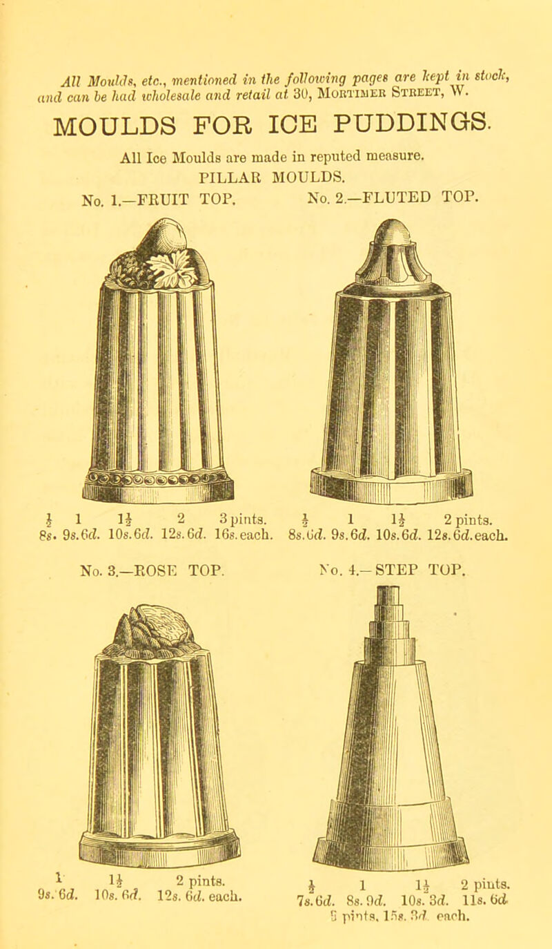 and can he had wholesale and retail at 30, Mortimer Street, W. MOULDS FOR ICE PUDDINGS. All Ice Moulds are made in reputed measure. PILLAR MOULDS. No. l.-FRUIT TOP. No. 2.—FLUTED TOP. h 1 3 pints. 1 IJ 2 pints. 8s, ds.&d. lOs.Gd. 12s.6d. IGs.each. 8s.Gd. 9s.Gd. lOs.Gd. 128.6d.each. No. 3.—ROSE TOP. No. L-STEP TOP. 1 1^ 2 pints. 9s. 6d. 10s. Gd. 12s. 6d. each. J 1 U 2 piuts. ls.M. 8s. 9d. 10s.3d. 11s. Gd- S pints. 1.is. 3d each.